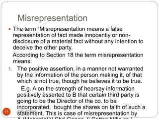 Misrepresentation
Ruby Sharma17
 The term “Misrepresentation means a false
representation of fact made innocently or non-
disclosure of a material fact without any intention to
deceive the other party.
According to Section 18 the term misrepresentation
means:
1. The positive assertion, in a manner not warranted
by the information of the person making it, of that
which is not true, though he believes it to be true.
E.g. A on the strength of hearsay information
positively asserted to B that certain third party is
going to be the Director of the co. to be
incorporated, bought the shares on faith of such a
statement. This is case of misrepresentation by
 