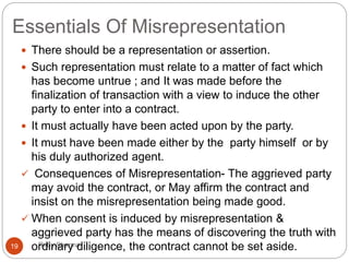 Essentials Of Misrepresentation
Ruby Sharma19
 There should be a representation or assertion.
 Such representation must relate to a matter of fact which
has become untrue ; and It was made before the
finalization of transaction with a view to induce the other
party to enter into a contract.
 It must actually have been acted upon by the party.
 It must have been made either by the party himself or by
his duly authorized agent.
 Consequences of Misrepresentation- The aggrieved party
may avoid the contract, or May affirm the contract and
insist on the misrepresentation being made good.
 When consent is induced by misrepresentation &
aggrieved party has the means of discovering the truth with
ordinary diligence, the contract cannot be set aside.
 
