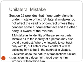 Unilateral Mistake
Ruby Sharma23
Section 22 provides that if one party alone is
under mistake of fact. Unilateral mistakes do
not affect the validity of contract unless they
concern some fundamental fact and the other
party is aware of the mistake.
1.Mistake as to identity of the person or party:
Mistake as to the identity of a person may also
avoid a contract. Where A intends to contract
only with B, but enters into a contract with C
believing him to be B, the contract is vitiated.
2.Mistake as to the nature of transaction: A blind
man signing a document, read over to him
 