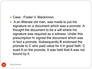 Ruby Sharma24
 Case ; Foster V. Mackinnon.
 A an illiterate old man, was made to put his
signature on a document which was a pronote .A
thought the document to be a will where his
signature was required as a witness. Under this
presumption hr signed the document which was
in fact a pronote. Subsequently B endorsed the
pronote to C who paid value for it in good faith. C
sued A on the pronote. It was held that A was not
bound by it.
 