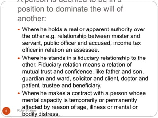 A person is deemed to be in a
position to dominate the will of
another:
 Where he holds a real or apparent authority over
the other e.g. relationship between master and
servant, public officer and accused, income tax
officer in relation an assessee.
 Where he stands in a fiduciary relationship to the
other. Fiduciary relation means a relation of
mutual trust and confidence. like father and son,
guardian and ward, solicitor and client, doctor and
patient, trustee and beneficiary.
 Where he makes a contract with a person whose
mental capacity is temporarily or permanently
affected by reason of age, illness or mental or
bodily distress.
8 Ruby Sharma
 