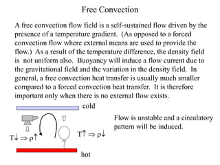 Free Convection
A free convection flow field is a self-sustained flow driven by the
presence of a temperature gradient. (As opposed to a forced
convection flow where external means are used to provide the
flow.) As a result of the temperature difference, the density field
is not uniform also. Buoyancy will induce a flow current due to
the gravitational field and the variation in the density field. In
general, a free convection heat transfer is usually much smaller
compared to a forced convection heat transfer. It is therefore
important only when there is no external flow exists.
hot
cold
T  r
T  r
Flow is unstable and a circulatory
pattern will be induced.
 