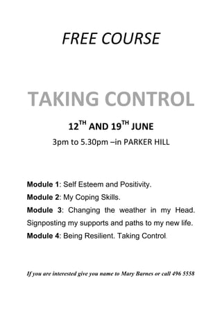 FREE COURSE
TAKING CONTROL
12TH
AND 19TH
JUNE
3pm to 5.30pm –in PARKER HILL
Module 1: Self Esteem and Positivity.
Module 2: My Coping Skills.
Module 3: Changing the weather in my Head.
Signposting my supports and paths to my new life.
Module 4: Being Resilient. Taking Control.
If you are interested give you name to Mary Barnes or call 496 5558
 