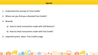 ? 2015 Flipkart. All rights reserved.
Learning Objectives
By completing this tutorial, you will be able to:
? Understand the concept of free credits.
? Find the allocated free credits for you on the seller portal.
? Check the transactions made by you with CoD Balance and with free
credits on the Rewards page of the seller portal.
? Know what points to keep in mind while using the free credits allocated
to you in the seller portal.
 