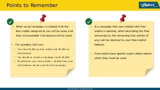 ? 2015 Flipkart. All rights reserved.
? If a campaign that was created with free
credits is aborted, after calculating the final
consumption, the remaining free credits (if
any) will be returned to your free credits
balance.
? Free credits have specific expiry dates before
which they must be used.
Points to Remember
? When an ad campaign is created, first the
free credits assigned to you will be used, and
then, the available CoD balance will be used.
? For example, lets say:
? You have ?3,000 as free credits and ?5,000 as
CoD balance
? You decide to create a campaign worth ?5,000
? ?3,000 from your free credits + ?2,000 from your
CoD balance will be used for this campaign.
 