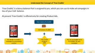 ? 2015 Flipkart. All rights reserved.
What are Free Credits?
Free Credits refer to a bonus balance that is assigned to you, which can be used to make ad
campaigns instead of your CoD balance.
Currently, free credits are offered only for creating product ads.
For example, if you decide to create an ad campaign to promote a product:
Lets say, you have a
CoD Balance of
?8,000
And you get free
credit worth ?2,000
Youll have a total
balance of ?10,000
Which means, youll
have a balance of
?10,000 to create an
ad campaign
 