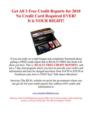 Get All 3 Free Credit Reports for 2010
    No Credit Card Required EVER!
           It is YOUR RIGHT!




 If you are really on a tight budget and completely frustrated about
 getting a FREE credit report that is REALLY FREE this book will
show you how. This is REALLY FREE CREDIT REPORTS and
not a 7 day trial program where you have to provide your credit card
information and later be charged anywhere from $14.99 to $29.99 at
     FreeScore.com, how is THAT free? Talk about ridiculous!

 Anyways The REAL website set up by the government where you
  can get all 3of your credit reports free without ANY credit card
                           information is:

                         www.AnnualCreditReport.com

Warning: Each Credit Reporting Agency WILL Try to sell you their credit monitoring
           service, so always choose the “Get My Free Report” button.
 