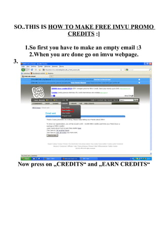 SO..THIS IS HOW TO MAKE FREE IMVU PROMO
                 CREDITS :]

     1.So first you have to make an empty email :3
       2.When you are done go on imvu webpage.
3.




 Now press on „CREDITS“ and „EARN CREDITS“
 