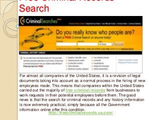 Free Criminal Records
Search
For almost all companies of the United States, it is a revision of legal
documents taking into account as a normal process in the hiring of new
employees made. This means that companies within the United States
carried out the majority of free criminal records from businesses to
work requests in their potential employees before them. The good
news is that the search for criminal records and any history information
is now extremely practical, simply because all the Government
information online offer this condition.
http://freecriminalrecords.us.com/
 