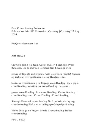 Free Crowdfunding Promotion
Publication info: M2 Presswire ; Coventry [Coventry]22 Aug
2016.
ProQuest document link
ABSTRACT
CrowdFunding is a team work! Twitter, Facebook, Press
Releases, Blogs and web Communities Leverage with
power of Google and promote with its proven results! focused
on kickstarter crowdfunding, crowdfunding sites,
business crowdfunding ,indiegogo crowdfunding, indiegogo,
crowdfunding websites, uk crowdfunding, business ,
games crowdfunding, film crowdfunding, Crowd funding ,
crowdfunding sites, CrowdFunding, Crowd funding,
Startups Featured crowdfunding 2016 crowdsourcing.org
crowdsourcing Kickstarter Indiegogo Campaign funding
Video 2016 game Project Movie Crowdfunding Trailer
crowdfunding.
FULL TEXT
 