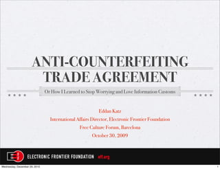 ANTI-COUNTERFEITING
                      TRADE AGREEMENT
                               Or How I Learned to Stop Worrying and Love Information Customs


                                                          Eddan Katz
                                 International Affairs Director, Electronic Frontier Foundation
                                                Free Culture Forum, Barcelona
                                                      October 30, 2009




Wednesday, December 29, 2010                                                                      1
 