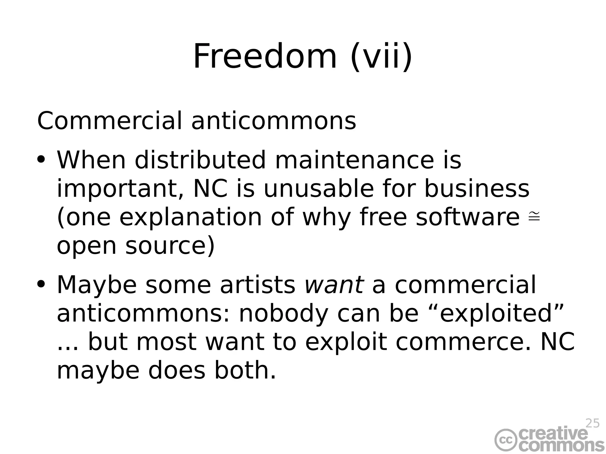 Freedom (vii) Commercial anticommons When distributed maintenance is important, NC is unusable for business (one explanation of why free software ≅ open source) Maybe some artists  want  a commercial anticommons: nobody can be “exploited” ... but most want to exploit commerce. NC maybe does both. 