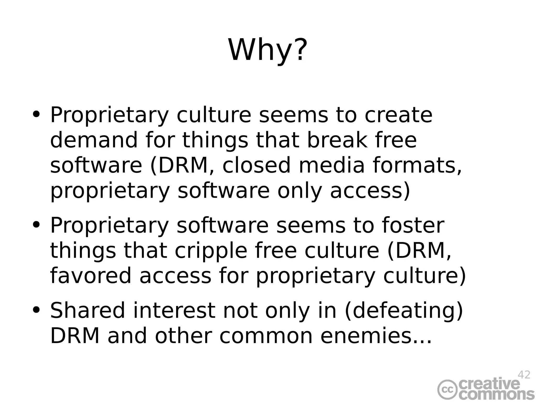 Why? Proprietary culture seems to create demand for things that break free software (DRM, closed media formats, proprietary software only access) Proprietary software seems to foster things that cripple free culture (DRM, favored access for proprietary culture) Shared interest not only in (defeating) DRM and other common enemies... 