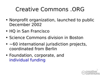 Creative Commons .ORG Nonprofit organization, launched to public December 2002 HQ in San Francisco Science Commons division in Boston ~60 international jurisdiction projects, coordinated from Berlin Foundation, corporate, and  individual funding 