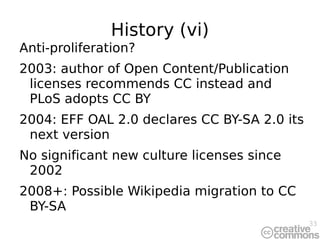 History (vi) Anti-proliferation? 2003: author of Open Content/Publication licenses recommends CC instead and PLoS adopts CC BY 2004: EFF OAL 2.0 declares CC BY-SA 2.0 its next version No significant new culture licenses since 2002 2008+: Possible Wikipedia migration to CC BY-SA 