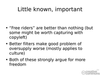 Little known, important “ Free riders” are better than nothing (but some might be worth capturing with copyleft) Better filters make good problem of oversupply worse (mostly applies to culture) Both of these strongly argue for more freedom 
