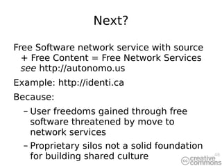 Next? Free Software network service with source + Free Content = Free Network Services  see   http://autonomo.us Example:  http://identi.ca Because: User freedoms gained through free software threatened by move to network services Proprietary silos not a solid foundation for building shared culture 