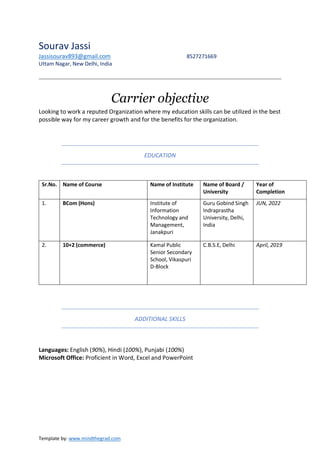Template by: www.mindthegrad.com
Sourav Jassi
Jassisourav893@gmail.com 8527271669
Uttam Nagar, New Delhi, India
Carrier objective
Looking to work a reputed Organization where my education skills can be utilized in the best
possible way for my career growth and for the benefits for the organization.
EDUCATION
ADDITIONAL SKILLS
Languages: English (90%), Hindi (100%), Punjabi (100%)
Microsoft Office: Proficient in Word, Excel and PowerPoint
Sr.No. Name of Course Name of Institute Name of Board /
University
Year of
Completion
1. BCom (Hons) Institute of
Information
Technology and
Management,
Janakpuri
Guru Gobind Singh
Indraprastha
University, Delhi,
India
JUN, 2022
2. 10+2 (commerce) Kamal Public
Senior Secondary
School, Vikaspuri
D-Block
C.B.S.E, Delhi April, 2019
 