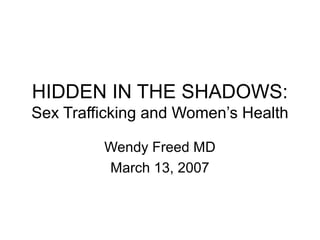 HIDDEN IN THE SHADOWS:
Sex Trafficking and Women’s Health
Wendy Freed MD
March 13, 2007
 
