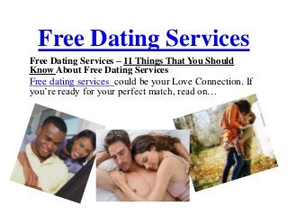 Free Dating Services
Free Dating Services – 11 Things That You Should
Know About Free Dating Services
Free dating services could be your Love Connection. If
you’re ready for your perfect match, read on…
 
