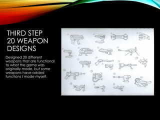 THIRD STEP
20 WEAPON
DESIGNS
Designed 20 different
weapons that are functional
to what the game was
originally made, but some
weapons have added
functions I made myself.
 