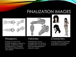 FINALIZATION IMAGES
Weapons
Picked out one of my
favorite weapon choices to
finalize. An Electric Chain
Grappling Gun. Created
Top, Side and Perspective
view points.
Vehicles
Vehicles are not my
strongest form of art but I
picked what I could work
with and developed its
dynamic views.
Characters
I chose another Character
to Finalize for creating an
interactive character.
 