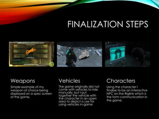 FINALIZATION STEPS
Weapons
Simple example of my
weapon of choice being
displayed on a spec screen
of the game.
Vehicles
The game originally did not
come with vehicles to ride
manually, but I put
together the vehicle with
the character in an open
area to depict a use for
using vehicles in-game
Characters
Using the character I
finalize to be an interactive
NPC on the Riglink which is
the form communication in
the game.
 