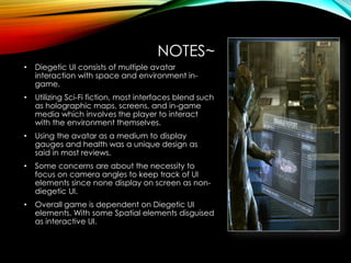 NOTES~
• Diegetic UI consists of multiple avatar
interaction with space and environment in-
game.
• Utilizing Sci-Fi fiction, most interfaces blend such
as holographic maps, screens, and in-game
media which involves the player to interact
with the environment themselves.
• Using the avatar as a medium to display
gauges and health was a unique design as
said in most reviews.
• Some concerns are about the necessity to
focus on camera angles to keep track of UI
elements since none display on screen as non-
diegetic UI.
• Overall game is dependent on Diegetic UI
elements. With some Spatial elements disguised
as interactive UI.
 