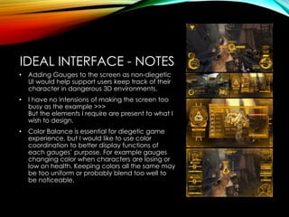 IDEAL INTERFACE - NOTES
• Adding Gauges to the screen as non-diegetic
UI would help support users keep track of their
character in dangerous 3D environments.
• I have no intensions of making the screen too
busy as the example >>>
But the elements I require are present to what I
wish to design.
• Color Balance is essential for diegetic game
experience, but I would like to use color
coordination to better display functions of
each gauges’ purpose. For example gauges
changing color when characters are losing or
low on health. Keeping colors all the same may
be too uniform or probably blend too well to
be noticeable.
 