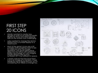 FIRST STEP
20 ICONS
• Ideally I wanted to create new
gauges to work as an optional health
display for those who think keeping
tabs on the avatar a bit challenging.
• I also wanted to change the Ammo
Display from a number display to a
visual count.
• Most of the game’s icons are a bit
complex and sometimes hard to see
to make out what the image
represents. The game takes place
deep into the future with somewhat
broken technology so I can imagine
simpler designs if the human
symbolism isn’t that different in space.
• I clearly noticed that the Save Point
Icon is an image of a Camera. It took
awhile for me to figure that out, so I’m
considering that needs a change too.
 