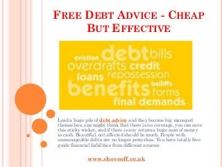 FREE DEBT ADVICE - CHEAP
     BUT EFFECTIVE




Load a huge pile of debt advice and they become big managed
themselves, one might think that there is no coverage, you can save
this sticky wicket, and if there is any return a huge sum of money
in cash. Beautiful, not affected should be much. People with
unmanageable debts are no longer powerless. You have totally free
guide financial liabilities from different sources.


             www.shoveoff.co.uk
 