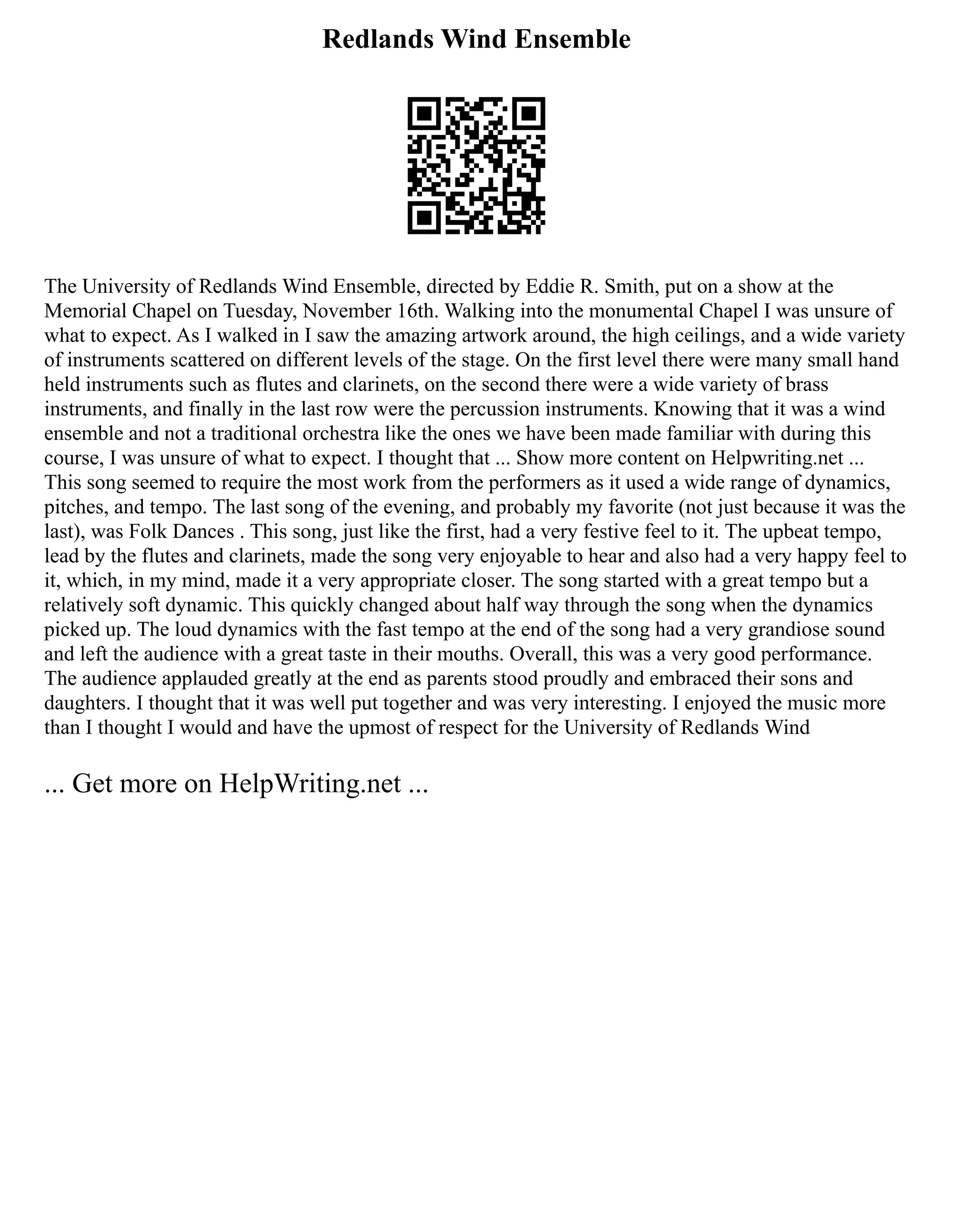 Redlands Wind Ensemble
The University of Redlands Wind Ensemble, directed by Eddie R. Smith, put on a show at the
Memorial Chapel on Tuesday, November 16th. Walking into the monumental Chapel I was unsure of
what to expect. As I walked in I saw the amazing artwork around, the high ceilings, and a wide variety
of instruments scattered on different levels of the stage. On the first level there were many small hand
held instruments such as flutes and clarinets, on the second there were a wide variety of brass
instruments, and finally in the last row were the percussion instruments. Knowing that it was a wind
ensemble and not a traditional orchestra like the ones we have been made familiar with during this
course, I was unsure of what to expect. I thought that ... Show more content on Helpwriting.net ...
This song seemed to require the most work from the performers as it used a wide range of dynamics,
pitches, and tempo. The last song of the evening, and probably my favorite (not just because it was the
last), was Folk Dances . This song, just like the first, had a very festive feel to it. The upbeat tempo,
lead by the flutes and clarinets, made the song very enjoyable to hear and also had a very happy feel to
it, which, in my mind, made it a very appropriate closer. The song started with a great tempo but a
relatively soft dynamic. This quickly changed about half way through the song when the dynamics
picked up. The loud dynamics with the fast tempo at the end of the song had a very grandiose sound
and left the audience with a great taste in their mouths. Overall, this was a very good performance.
The audience applauded greatly at the end as parents stood proudly and embraced their sons and
daughters. I thought that it was well put together and was very interesting. I enjoyed the music more
than I thought I would and have the upmost of respect for the University of Redlands Wind
... Get more on HelpWriting.net ...
 