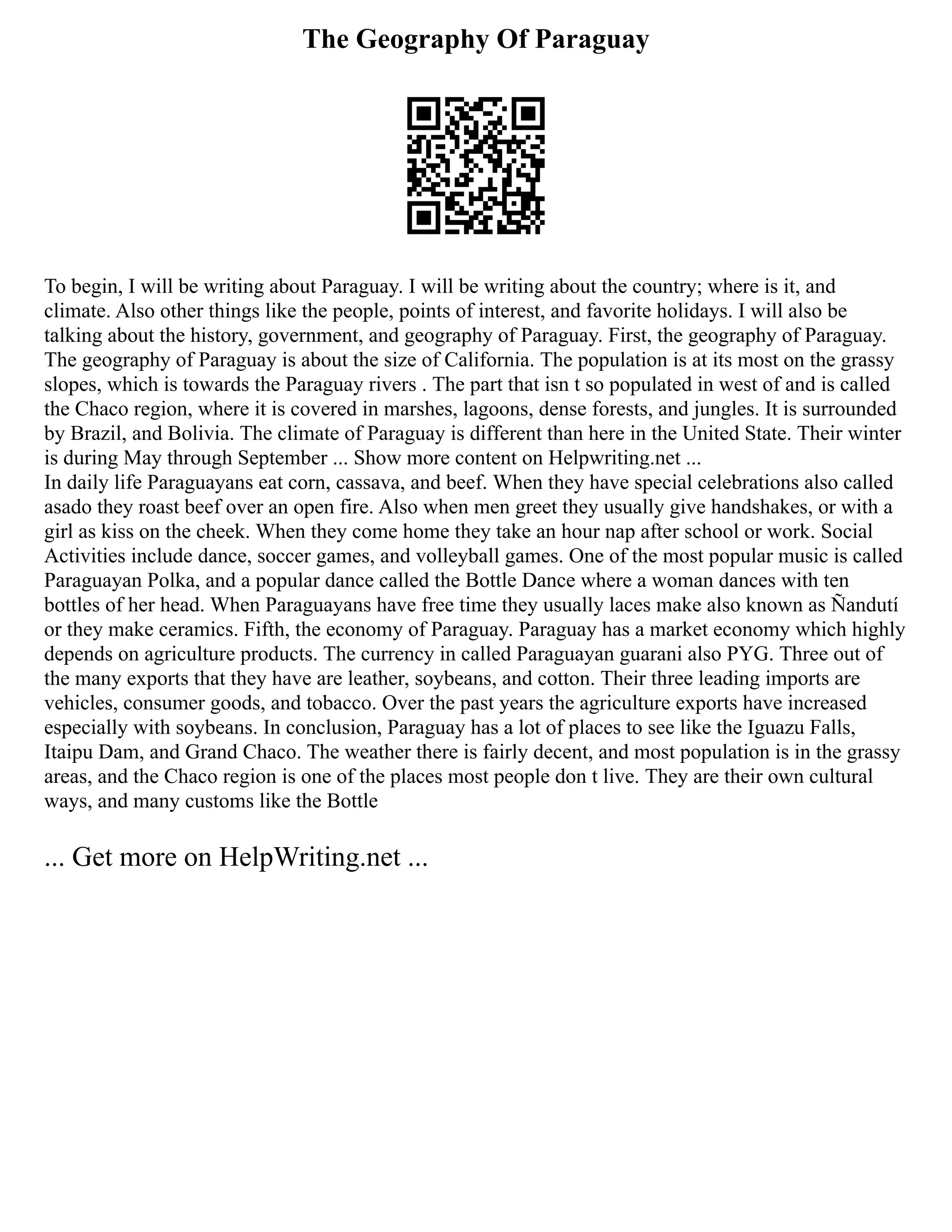The Geography Of Paraguay
To begin, I will be writing about Paraguay. I will be writing about the country; where is it, and
climate. Also other things like the people, points of interest, and favorite holidays. I will also be
talking about the history, government, and geography of Paraguay. First, the geography of Paraguay.
The geography of Paraguay is about the size of California. The population is at its most on the grassy
slopes, which is towards the Paraguay rivers . The part that isn t so populated in west of and is called
the Chaco region, where it is covered in marshes, lagoons, dense forests, and jungles. It is surrounded
by Brazil, and Bolivia. The climate of Paraguay is different than here in the United State. Their winter
is during May through September ... Show more content on Helpwriting.net ...
In daily life Paraguayans eat corn, cassava, and beef. When they have special celebrations also called
asado they roast beef over an open fire. Also when men greet they usually give handshakes, or with a
girl as kiss on the cheek. When they come home they take an hour nap after school or work. Social
Activities include dance, soccer games, and volleyball games. One of the most popular music is called
Paraguayan Polka, and a popular dance called the Bottle Dance where a woman dances with ten
bottles of her head. When Paraguayans have free time they usually laces make also known as Ñandutí
or they make ceramics. Fifth, the economy of Paraguay. Paraguay has a market economy which highly
depends on agriculture products. The currency in called Paraguayan guarani also PYG. Three out of
the many exports that they have are leather, soybeans, and cotton. Their three leading imports are
vehicles, consumer goods, and tobacco. Over the past years the agriculture exports have increased
especially with soybeans. In conclusion, Paraguay has a lot of places to see like the Iguazu Falls,
Itaipu Dam, and Grand Chaco. The weather there is fairly decent, and most population is in the grassy
areas, and the Chaco region is one of the places most people don t live. They are their own cultural
ways, and many customs like the Bottle
... Get more on HelpWriting.net ...
 