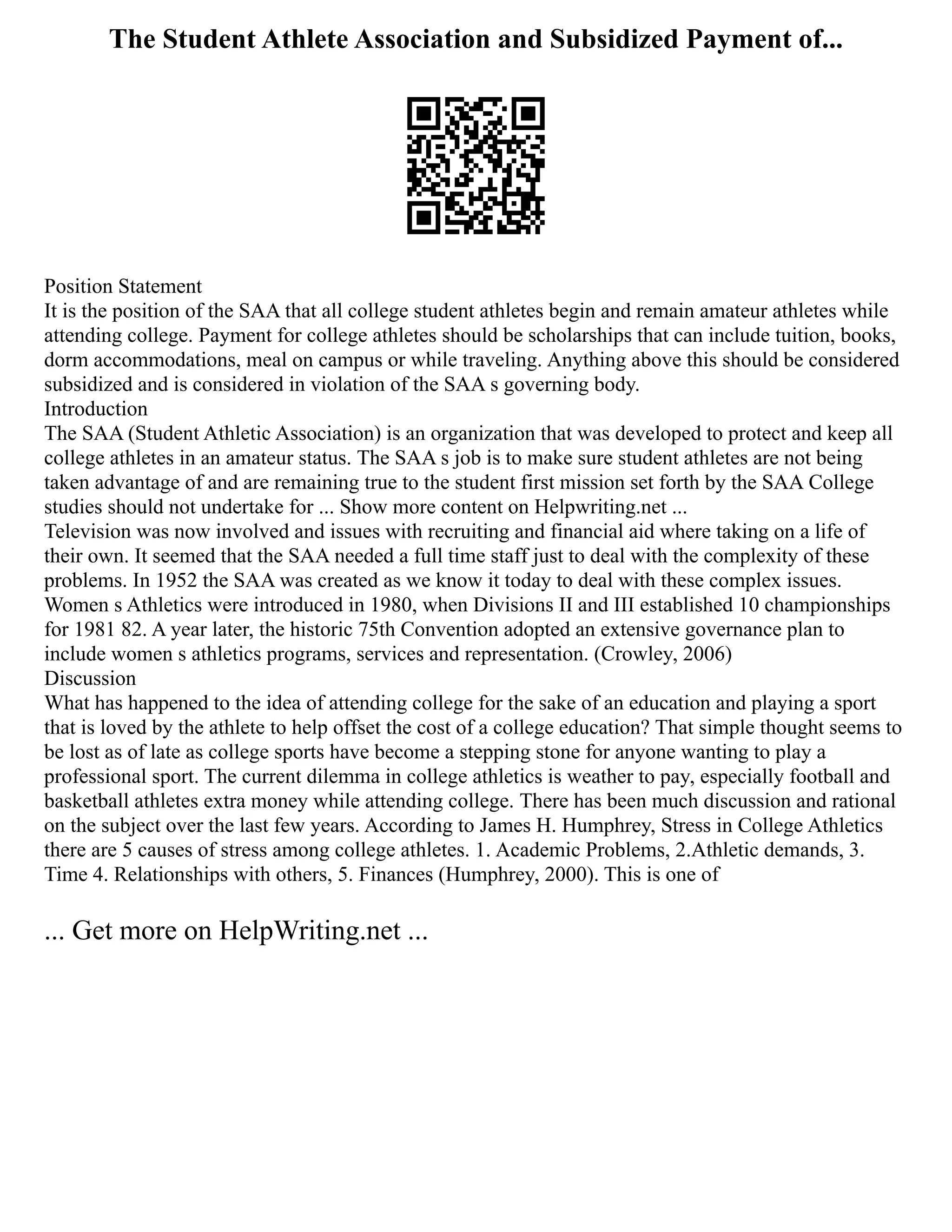 The Student Athlete Association and Subsidized Payment of...
Position Statement
It is the position of the SAA that all college student athletes begin and remain amateur athletes while
attending college. Payment for college athletes should be scholarships that can include tuition, books,
dorm accommodations, meal on campus or while traveling. Anything above this should be considered
subsidized and is considered in violation of the SAA s governing body.
Introduction
The SAA (Student Athletic Association) is an organization that was developed to protect and keep all
college athletes in an amateur status. The SAA s job is to make sure student athletes are not being
taken advantage of and are remaining true to the student first mission set forth by the SAA College
studies should not undertake for ... Show more content on Helpwriting.net ...
Television was now involved and issues with recruiting and financial aid where taking on a life of
their own. It seemed that the SAA needed a full time staff just to deal with the complexity of these
problems. In 1952 the SAA was created as we know it today to deal with these complex issues.
Women s Athletics were introduced in 1980, when Divisions II and III established 10 championships
for 1981 82. A year later, the historic 75th Convention adopted an extensive governance plan to
include women s athletics programs, services and representation. (Crowley, 2006)
Discussion
What has happened to the idea of attending college for the sake of an education and playing a sport
that is loved by the athlete to help offset the cost of a college education? That simple thought seems to
be lost as of late as college sports have become a stepping stone for anyone wanting to play a
professional sport. The current dilemma in college athletics is weather to pay, especially football and
basketball athletes extra money while attending college. There has been much discussion and rational
on the subject over the last few years. According to James H. Humphrey, Stress in College Athletics
there are 5 causes of stress among college athletes. 1. Academic Problems, 2.Athletic demands, 3.
Time 4. Relationships with others, 5. Finances (Humphrey, 2000). This is one of
... Get more on HelpWriting.net ...
 