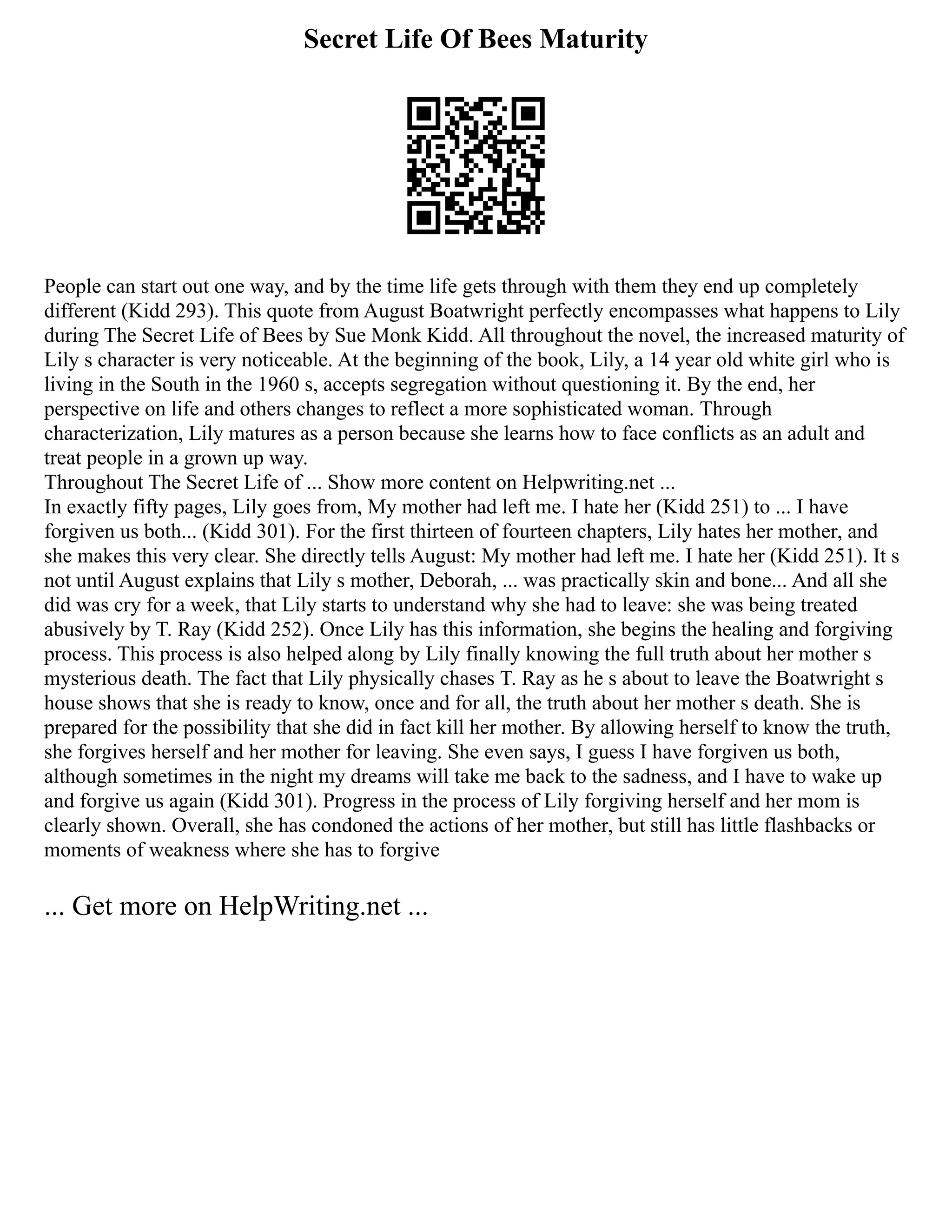 Secret Life Of Bees Maturity
People can start out one way, and by the time life gets through with them they end up completely
different (Kidd 293). This quote from August Boatwright perfectly encompasses what happens to Lily
during The Secret Life of Bees by Sue Monk Kidd. All throughout the novel, the increased maturity of
Lily s character is very noticeable. At the beginning of the book, Lily, a 14 year old white girl who is
living in the South in the 1960 s, accepts segregation without questioning it. By the end, her
perspective on life and others changes to reflect a more sophisticated woman. Through
characterization, Lily matures as a person because she learns how to face conflicts as an adult and
treat people in a grown up way.
Throughout The Secret Life of ... Show more content on Helpwriting.net ...
In exactly fifty pages, Lily goes from, My mother had left me. I hate her (Kidd 251) to ... I have
forgiven us both... (Kidd 301). For the first thirteen of fourteen chapters, Lily hates her mother, and
she makes this very clear. She directly tells August: My mother had left me. I hate her (Kidd 251). It s
not until August explains that Lily s mother, Deborah, ... was practically skin and bone... And all she
did was cry for a week, that Lily starts to understand why she had to leave: she was being treated
abusively by T. Ray (Kidd 252). Once Lily has this information, she begins the healing and forgiving
process. This process is also helped along by Lily finally knowing the full truth about her mother s
mysterious death. The fact that Lily physically chases T. Ray as he s about to leave the Boatwright s
house shows that she is ready to know, once and for all, the truth about her mother s death. She is
prepared for the possibility that she did in fact kill her mother. By allowing herself to know the truth,
she forgives herself and her mother for leaving. She even says, I guess I have forgiven us both,
although sometimes in the night my dreams will take me back to the sadness, and I have to wake up
and forgive us again (Kidd 301). Progress in the process of Lily forgiving herself and her mom is
clearly shown. Overall, she has condoned the actions of her mother, but still has little flashbacks or
moments of weakness where she has to forgive
... Get more on HelpWriting.net ...
 