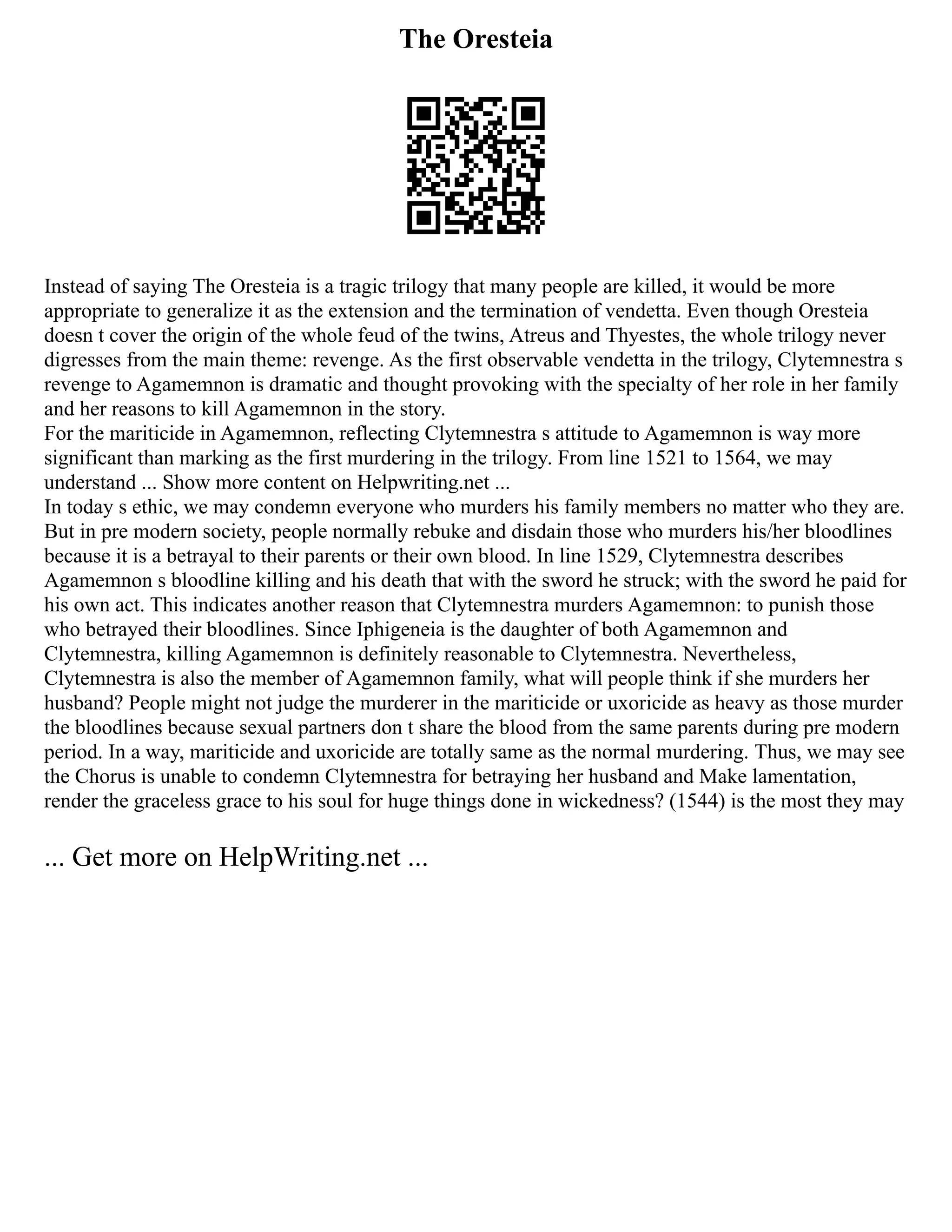 The Oresteia
Instead of saying The Oresteia is a tragic trilogy that many people are killed, it would be more
appropriate to generalize it as the extension and the termination of vendetta. Even though Oresteia
doesn t cover the origin of the whole feud of the twins, Atreus and Thyestes, the whole trilogy never
digresses from the main theme: revenge. As the first observable vendetta in the trilogy, Clytemnestra s
revenge to Agamemnon is dramatic and thought provoking with the specialty of her role in her family
and her reasons to kill Agamemnon in the story.
For the mariticide in Agamemnon, reflecting Clytemnestra s attitude to Agamemnon is way more
significant than marking as the first murdering in the trilogy. From line 1521 to 1564, we may
understand ... Show more content on Helpwriting.net ...
In today s ethic, we may condemn everyone who murders his family members no matter who they are.
But in pre modern society, people normally rebuke and disdain those who murders his/her bloodlines
because it is a betrayal to their parents or their own blood. In line 1529, Clytemnestra describes
Agamemnon s bloodline killing and his death that with the sword he struck; with the sword he paid for
his own act. This indicates another reason that Clytemnestra murders Agamemnon: to punish those
who betrayed their bloodlines. Since Iphigeneia is the daughter of both Agamemnon and
Clytemnestra, killing Agamemnon is definitely reasonable to Clytemnestra. Nevertheless,
Clytemnestra is also the member of Agamemnon family, what will people think if she murders her
husband? People might not judge the murderer in the mariticide or uxoricide as heavy as those murder
the bloodlines because sexual partners don t share the blood from the same parents during pre modern
period. In a way, mariticide and uxoricide are totally same as the normal murdering. Thus, we may see
the Chorus is unable to condemn Clytemnestra for betraying her husband and Make lamentation,
render the graceless grace to his soul for huge things done in wickedness? (1544) is the most they may
... Get more on HelpWriting.net ...
 