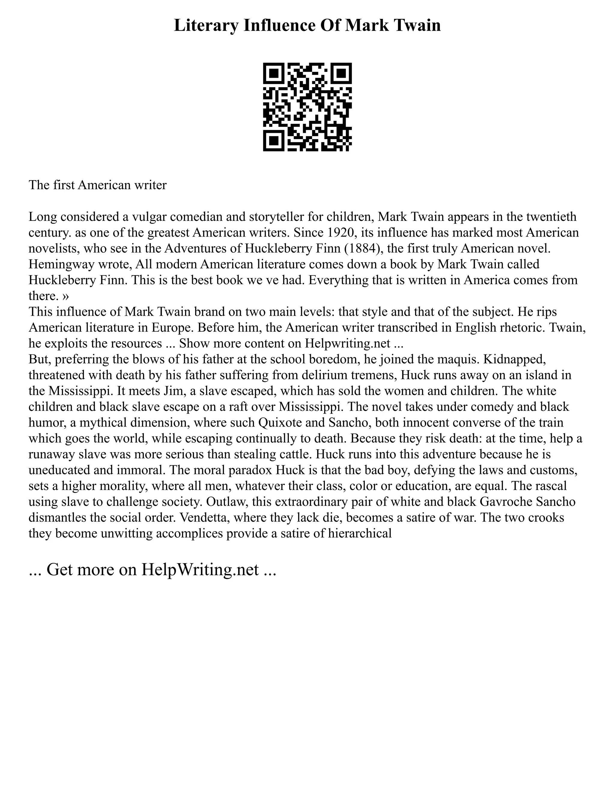 Literary Influence Of Mark Twain
The first American writer
Long considered a vulgar comedian and storyteller for children, Mark Twain appears in the twentieth
century. as one of the greatest American writers. Since 1920, its influence has marked most American
novelists, who see in the Adventures of Huckleberry Finn (1884), the first truly American novel.
Hemingway wrote, All modern American literature comes down a book by Mark Twain called
Huckleberry Finn. This is the best book we ve had. Everything that is written in America comes from
there. »
This influence of Mark Twain brand on two main levels: that style and that of the subject. He rips
American literature in Europe. Before him, the American writer transcribed in English rhetoric. Twain,
he exploits the resources ... Show more content on Helpwriting.net ...
But, preferring the blows of his father at the school boredom, he joined the maquis. Kidnapped,
threatened with death by his father suffering from delirium tremens, Huck runs away on an island in
the Mississippi. It meets Jim, a slave escaped, which has sold the women and children. The white
children and black slave escape on a raft over Mississippi. The novel takes under comedy and black
humor, a mythical dimension, where such Quixote and Sancho, both innocent converse of the train
which goes the world, while escaping continually to death. Because they risk death: at the time, help a
runaway slave was more serious than stealing cattle. Huck runs into this adventure because he is
uneducated and immoral. The moral paradox Huck is that the bad boy, defying the laws and customs,
sets a higher morality, where all men, whatever their class, color or education, are equal. The rascal
using slave to challenge society. Outlaw, this extraordinary pair of white and black Gavroche Sancho
dismantles the social order. Vendetta, where they lack die, becomes a satire of war. The two crooks
they become unwitting accomplices provide a satire of hierarchical
... Get more on HelpWriting.net ...
 