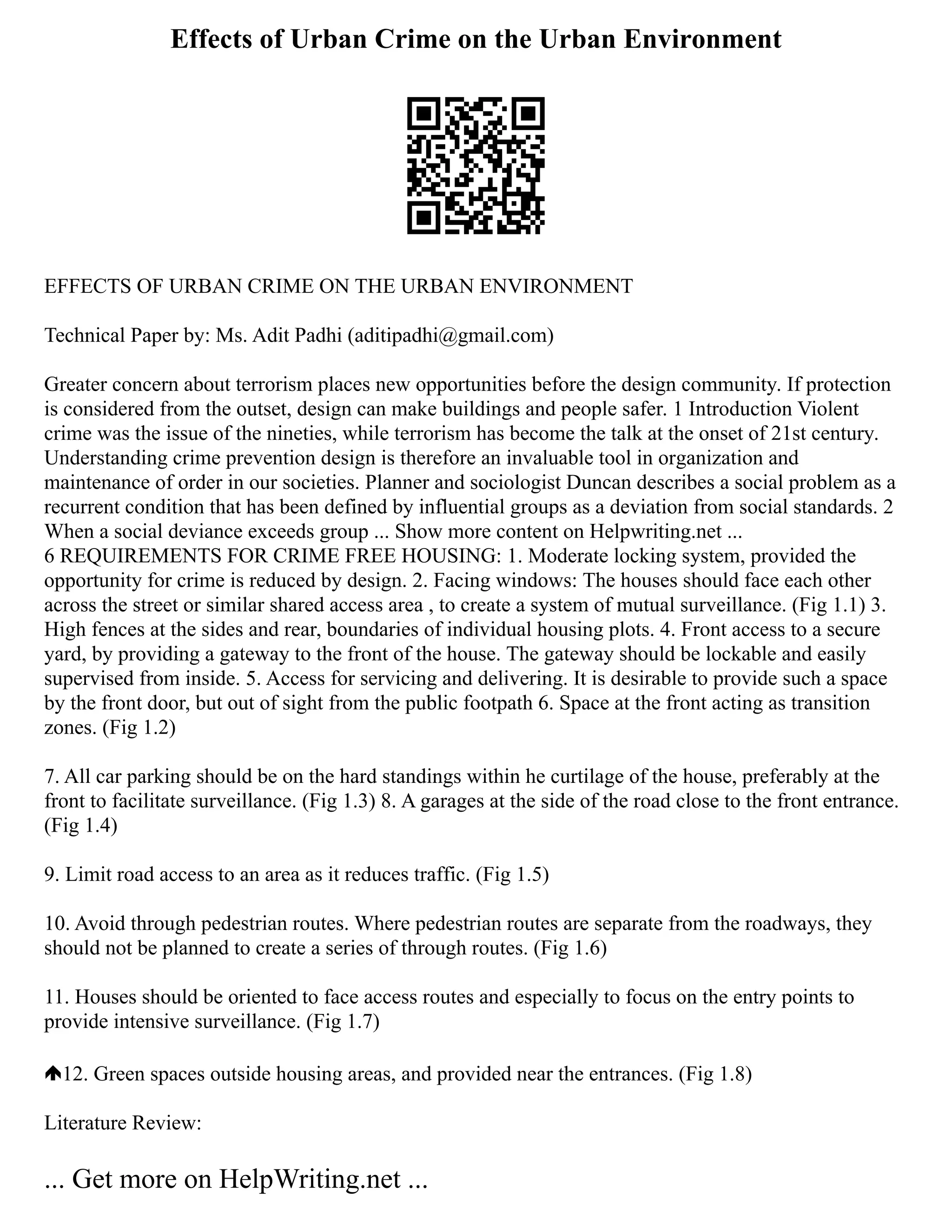 Effects of Urban Crime on the Urban Environment
EFFECTS OF URBAN CRIME ON THE URBAN ENVIRONMENT
Technical Paper by: Ms. Adit Padhi (aditipadhi@gmail.com)
Greater concern about terrorism places new opportunities before the design community. If protection
is considered from the outset, design can make buildings and people safer. 1 Introduction Violent
crime was the issue of the nineties, while terrorism has become the talk at the onset of 21st century.
Understanding crime prevention design is therefore an invaluable tool in organization and
maintenance of order in our societies. Planner and sociologist Duncan describes a social problem as a
recurrent condition that has been defined by influential groups as a deviation from social standards. 2
When a social deviance exceeds group ... Show more content on Helpwriting.net ...
6 REQUIREMENTS FOR CRIME FREE HOUSING: 1. Moderate locking system, provided the
opportunity for crime is reduced by design. 2. Facing windows: The houses should face each other
across the street or similar shared access area , to create a system of mutual surveillance. (Fig 1.1) 3.
High fences at the sides and rear, boundaries of individual housing plots. 4. Front access to a secure
yard, by providing a gateway to the front of the house. The gateway should be lockable and easily
supervised from inside. 5. Access for servicing and delivering. It is desirable to provide such a space
by the front door, but out of sight from the public footpath 6. Space at the front acting as transition
zones. (Fig 1.2)
7. All car parking should be on the hard standings within he curtilage of the house, preferably at the
front to facilitate surveillance. (Fig 1.3) 8. A garages at the side of the road close to the front entrance.
(Fig 1.4)
9. Limit road access to an area as it reduces traffic. (Fig 1.5)
10. Avoid through pedestrian routes. Where pedestrian routes are separate from the roadways, they
should not be planned to create a series of through routes. (Fig 1.6)
11. Houses should be oriented to face access routes and especially to focus on the entry points to
provide intensive surveillance. (Fig 1.7)
12. Green spaces outside housing areas, and provided near the entrances. (Fig 1.8)
Literature Review:
... Get more on HelpWriting.net ...
 