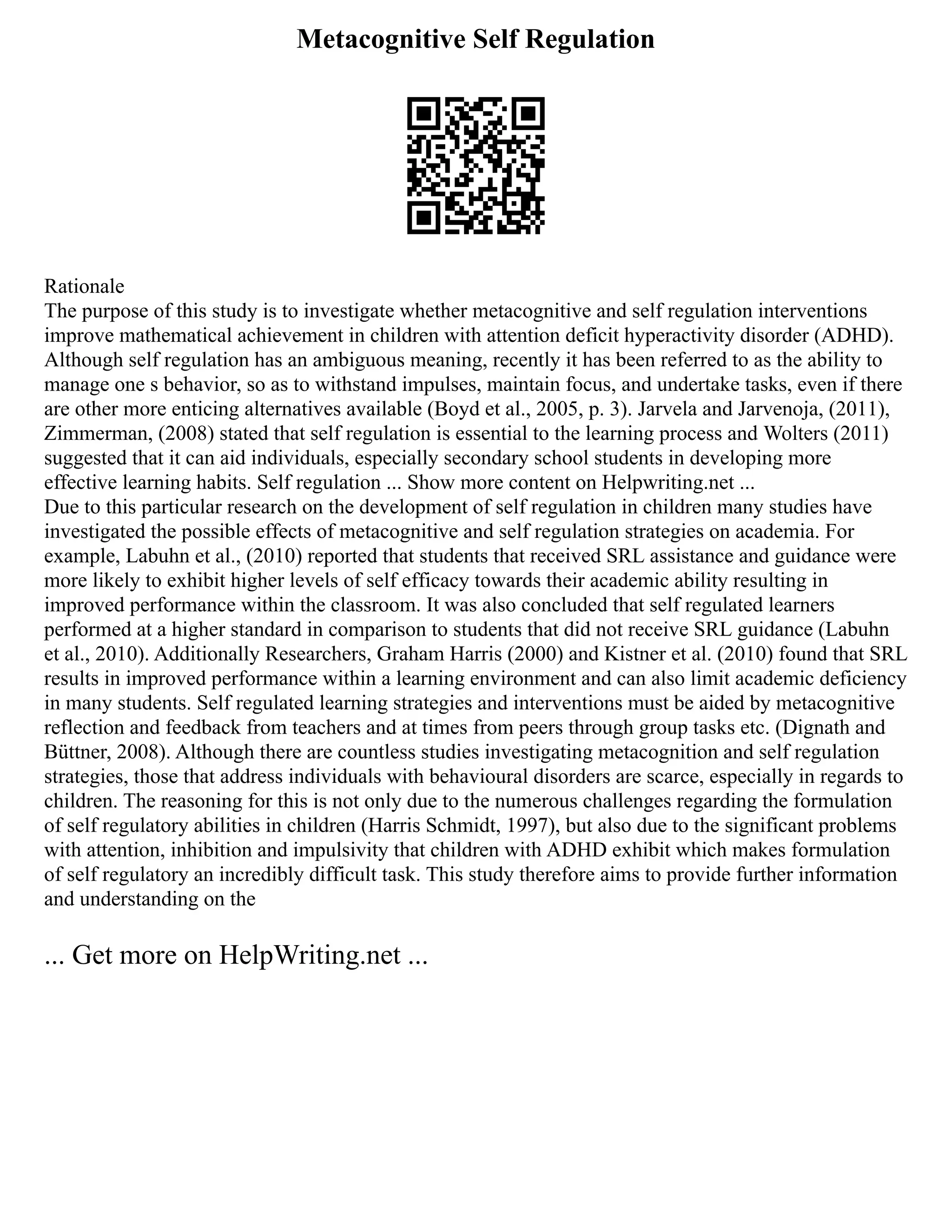 Metacognitive Self Regulation
Rationale
The purpose of this study is to investigate whether metacognitive and self regulation interventions
improve mathematical achievement in children with attention deficit hyperactivity disorder (ADHD).
Although self regulation has an ambiguous meaning, recently it has been referred to as the ability to
manage one s behavior, so as to withstand impulses, maintain focus, and undertake tasks, even if there
are other more enticing alternatives available (Boyd et al., 2005, p. 3). Jarvela and Jarvenoja, (2011),
Zimmerman, (2008) stated that self regulation is essential to the learning process and Wolters (2011)
suggested that it can aid individuals, especially secondary school students in developing more
effective learning habits. Self regulation ... Show more content on Helpwriting.net ...
Due to this particular research on the development of self regulation in children many studies have
investigated the possible effects of metacognitive and self regulation strategies on academia. For
example, Labuhn et al., (2010) reported that students that received SRL assistance and guidance were
more likely to exhibit higher levels of self efficacy towards their academic ability resulting in
improved performance within the classroom. It was also concluded that self regulated learners
performed at a higher standard in comparison to students that did not receive SRL guidance (Labuhn
et al., 2010). Additionally Researchers, Graham Harris (2000) and Kistner et al. (2010) found that SRL
results in improved performance within a learning environment and can also limit academic deficiency
in many students. Self regulated learning strategies and interventions must be aided by metacognitive
reflection and feedback from teachers and at times from peers through group tasks etc. (Dignath and
Büttner, 2008). Although there are countless studies investigating metacognition and self regulation
strategies, those that address individuals with behavioural disorders are scarce, especially in regards to
children. The reasoning for this is not only due to the numerous challenges regarding the formulation
of self regulatory abilities in children (Harris Schmidt, 1997), but also due to the significant problems
with attention, inhibition and impulsivity that children with ADHD exhibit which makes formulation
of self regulatory an incredibly difficult task. This study therefore aims to provide further information
and understanding on the
... Get more on HelpWriting.net ...
 