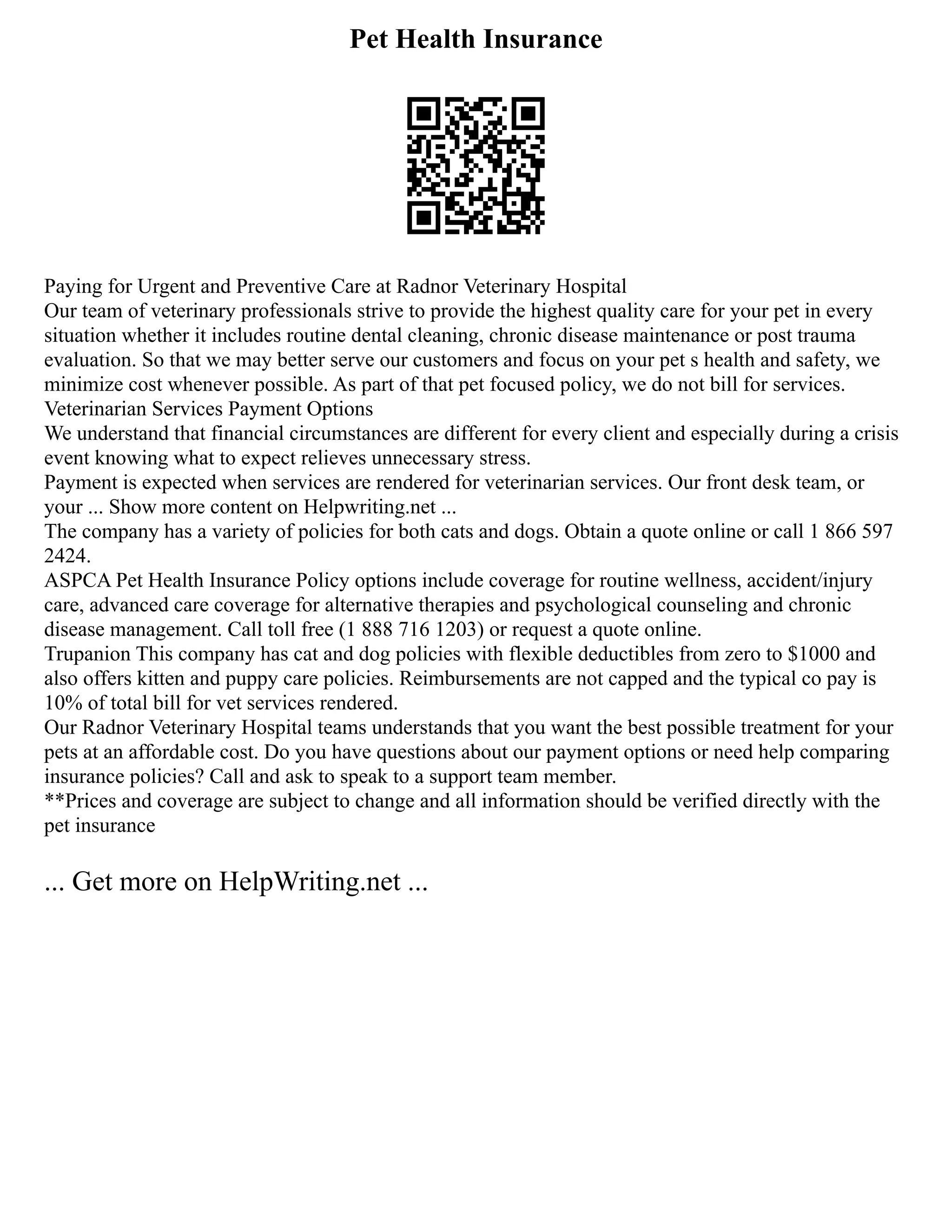Pet Health Insurance
Paying for Urgent and Preventive Care at Radnor Veterinary Hospital
Our team of veterinary professionals strive to provide the highest quality care for your pet in every
situation whether it includes routine dental cleaning, chronic disease maintenance or post trauma
evaluation. So that we may better serve our customers and focus on your pet s health and safety, we
minimize cost whenever possible. As part of that pet focused policy, we do not bill for services.
Veterinarian Services Payment Options
We understand that financial circumstances are different for every client and especially during a crisis
event knowing what to expect relieves unnecessary stress.
Payment is expected when services are rendered for veterinarian services. Our front desk team, or
your ... Show more content on Helpwriting.net ...
The company has a variety of policies for both cats and dogs. Obtain a quote online or call 1 866 597
2424.
ASPCA Pet Health Insurance Policy options include coverage for routine wellness, accident/injury
care, advanced care coverage for alternative therapies and psychological counseling and chronic
disease management. Call toll free (1 888 716 1203) or request a quote online.
Trupanion This company has cat and dog policies with flexible deductibles from zero to $1000 and
also offers kitten and puppy care policies. Reimbursements are not capped and the typical co pay is
10% of total bill for vet services rendered.
Our Radnor Veterinary Hospital teams understands that you want the best possible treatment for your
pets at an affordable cost. Do you have questions about our payment options or need help comparing
insurance policies? Call and ask to speak to a support team member.
**Prices and coverage are subject to change and all information should be verified directly with the
pet insurance
... Get more on HelpWriting.net ...
 