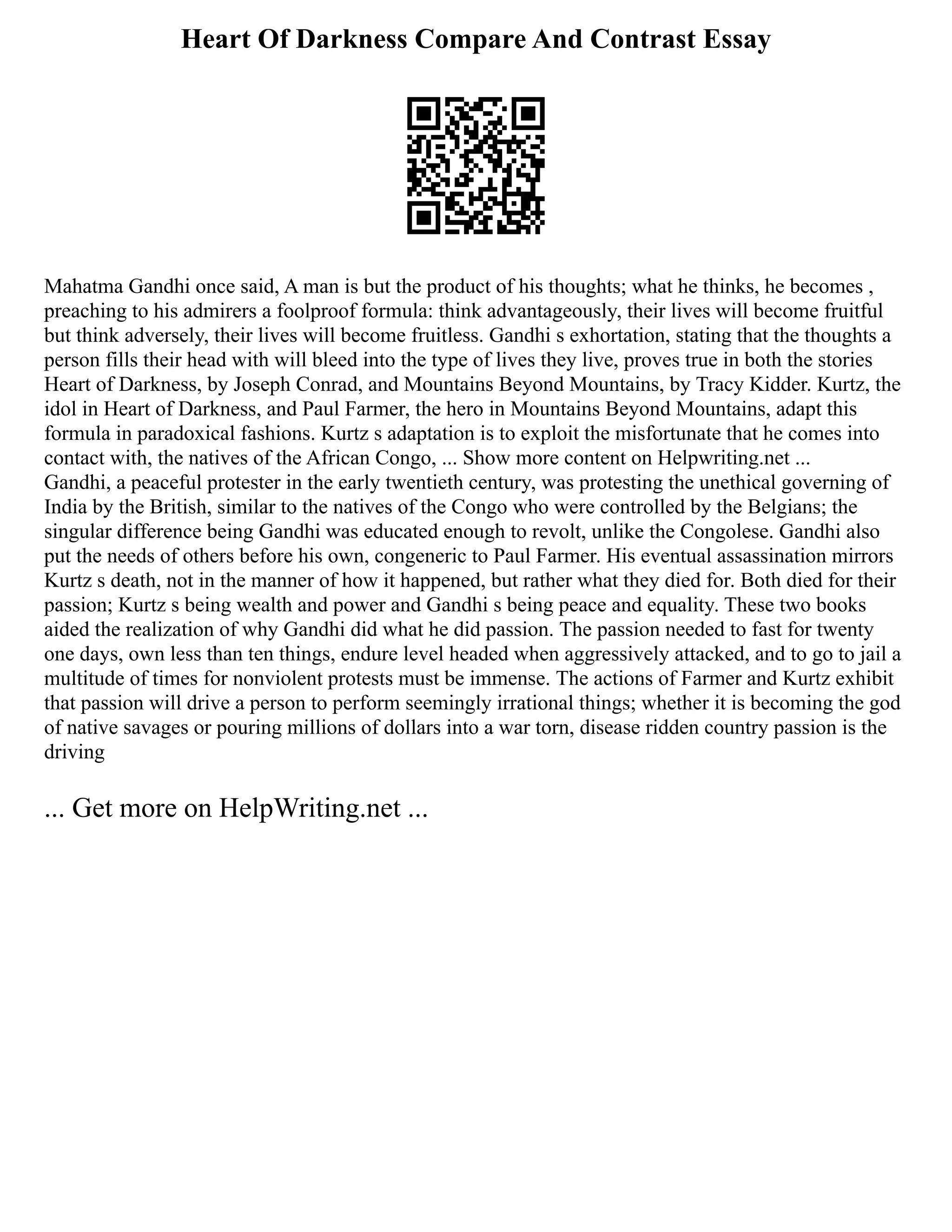 Heart Of Darkness Compare And Contrast Essay
Mahatma Gandhi once said, A man is but the product of his thoughts; what he thinks, he becomes ,
preaching to his admirers a foolproof formula: think advantageously, their lives will become fruitful
but think adversely, their lives will become fruitless. Gandhi s exhortation, stating that the thoughts a
person fills their head with will bleed into the type of lives they live, proves true in both the stories
Heart of Darkness, by Joseph Conrad, and Mountains Beyond Mountains, by Tracy Kidder. Kurtz, the
idol in Heart of Darkness, and Paul Farmer, the hero in Mountains Beyond Mountains, adapt this
formula in paradoxical fashions. Kurtz s adaptation is to exploit the misfortunate that he comes into
contact with, the natives of the African Congo, ... Show more content on Helpwriting.net ...
Gandhi, a peaceful protester in the early twentieth century, was protesting the unethical governing of
India by the British, similar to the natives of the Congo who were controlled by the Belgians; the
singular difference being Gandhi was educated enough to revolt, unlike the Congolese. Gandhi also
put the needs of others before his own, congeneric to Paul Farmer. His eventual assassination mirrors
Kurtz s death, not in the manner of how it happened, but rather what they died for. Both died for their
passion; Kurtz s being wealth and power and Gandhi s being peace and equality. These two books
aided the realization of why Gandhi did what he did passion. The passion needed to fast for twenty
one days, own less than ten things, endure level headed when aggressively attacked, and to go to jail a
multitude of times for nonviolent protests must be immense. The actions of Farmer and Kurtz exhibit
that passion will drive a person to perform seemingly irrational things; whether it is becoming the god
of native savages or pouring millions of dollars into a war torn, disease ridden country passion is the
driving
... Get more on HelpWriting.net ...
 