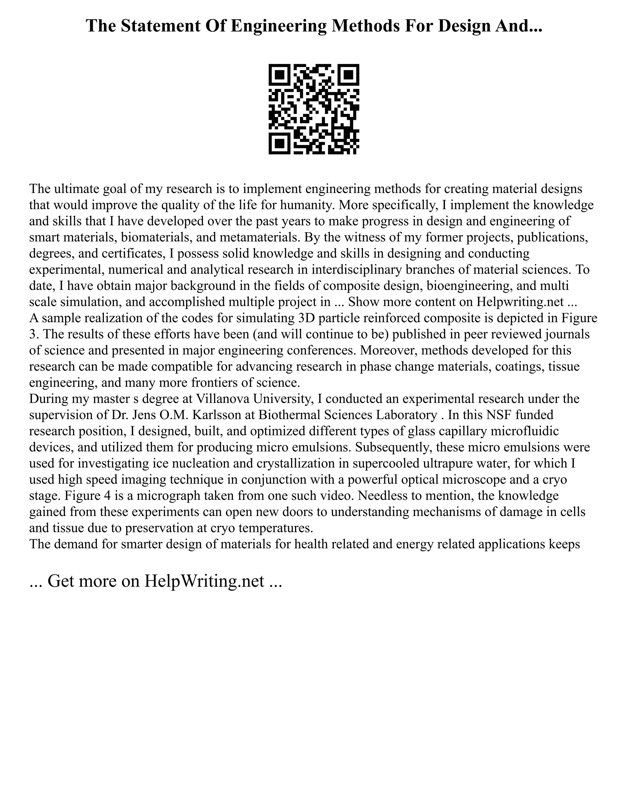 The Statement Of Engineering Methods For Design And...
The ultimate goal of my research is to implement engineering methods for creating material designs
that would improve the quality of the life for humanity. More specifically, I implement the knowledge
and skills that I have developed over the past years to make progress in design and engineering of
smart materials, biomaterials, and metamaterials. By the witness of my former projects, publications,
degrees, and certificates, I possess solid knowledge and skills in designing and conducting
experimental, numerical and analytical research in interdisciplinary branches of material sciences. To
date, I have obtain major background in the fields of composite design, bioengineering, and multi
scale simulation, and accomplished multiple project in ... Show more content on Helpwriting.net ...
A sample realization of the codes for simulating 3D particle reinforced composite is depicted in Figure
3. The results of these efforts have been (and will continue to be) published in peer reviewed journals
of science and presented in major engineering conferences. Moreover, methods developed for this
research can be made compatible for advancing research in phase change materials, coatings, tissue
engineering, and many more frontiers of science.
During my master s degree at Villanova University, I conducted an experimental research under the
supervision of Dr. Jens O.M. Karlsson at Biothermal Sciences Laboratory . In this NSF funded
research position, I designed, built, and optimized different types of glass capillary microfluidic
devices, and utilized them for producing micro emulsions. Subsequently, these micro emulsions were
used for investigating ice nucleation and crystallization in supercooled ultrapure water, for which I
used high speed imaging technique in conjunction with a powerful optical microscope and a cryo
stage. Figure 4 is a micrograph taken from one such video. Needless to mention, the knowledge
gained from these experiments can open new doors to understanding mechanisms of damage in cells
and tissue due to preservation at cryo temperatures.
The demand for smarter design of materials for health related and energy related applications keeps
... Get more on HelpWriting.net ...
 