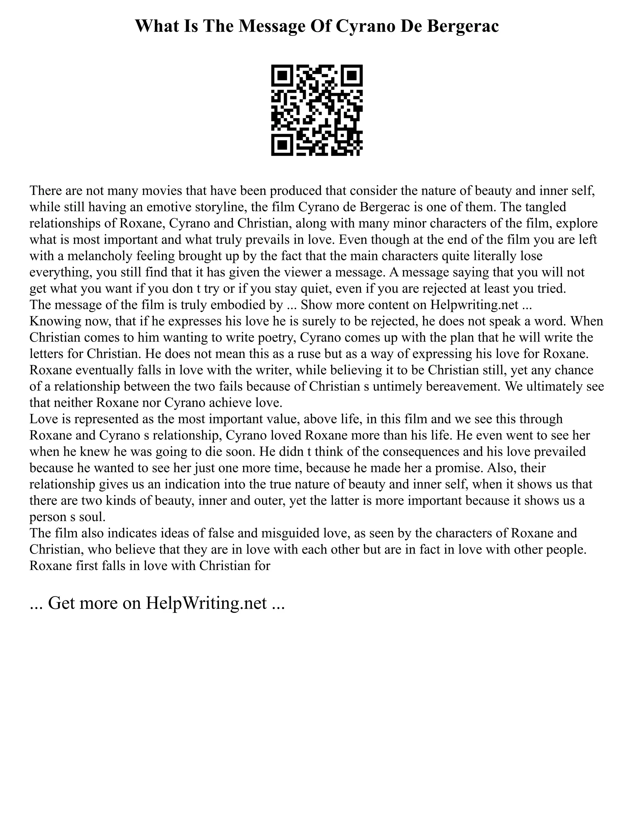 What Is The Message Of Cyrano De Bergerac
There are not many movies that have been produced that consider the nature of beauty and inner self,
while still having an emotive storyline, the film Cyrano de Bergerac is one of them. The tangled
relationships of Roxane, Cyrano and Christian, along with many minor characters of the film, explore
what is most important and what truly prevails in love. Even though at the end of the film you are left
with a melancholy feeling brought up by the fact that the main characters quite literally lose
everything, you still find that it has given the viewer a message. A message saying that you will not
get what you want if you don t try or if you stay quiet, even if you are rejected at least you tried.
The message of the film is truly embodied by ... Show more content on Helpwriting.net ...
Knowing now, that if he expresses his love he is surely to be rejected, he does not speak a word. When
Christian comes to him wanting to write poetry, Cyrano comes up with the plan that he will write the
letters for Christian. He does not mean this as a ruse but as a way of expressing his love for Roxane.
Roxane eventually falls in love with the writer, while believing it to be Christian still, yet any chance
of a relationship between the two fails because of Christian s untimely bereavement. We ultimately see
that neither Roxane nor Cyrano achieve love.
Love is represented as the most important value, above life, in this film and we see this through
Roxane and Cyrano s relationship, Cyrano loved Roxane more than his life. He even went to see her
when he knew he was going to die soon. He didn t think of the consequences and his love prevailed
because he wanted to see her just one more time, because he made her a promise. Also, their
relationship gives us an indication into the true nature of beauty and inner self, when it shows us that
there are two kinds of beauty, inner and outer, yet the latter is more important because it shows us a
person s soul.
The film also indicates ideas of false and misguided love, as seen by the characters of Roxane and
Christian, who believe that they are in love with each other but are in fact in love with other people.
Roxane first falls in love with Christian for
... Get more on HelpWriting.net ...
 
