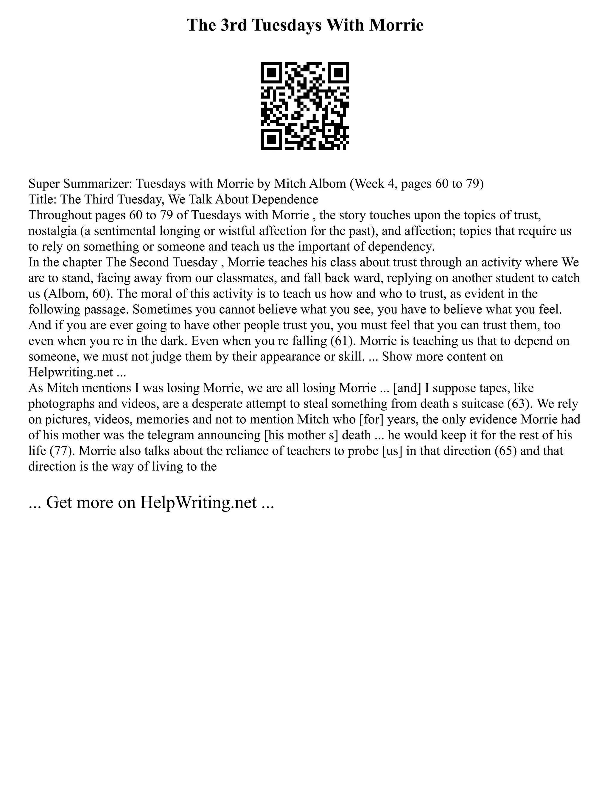 The 3rd Tuesdays With Morrie
Super Summarizer: Tuesdays with Morrie by Mitch Albom (Week 4, pages 60 to 79)
Title: The Third Tuesday, We Talk About Dependence
Throughout pages 60 to 79 of Tuesdays with Morrie , the story touches upon the topics of trust,
nostalgia (a sentimental longing or wistful affection for the past), and affection; topics that require us
to rely on something or someone and teach us the important of dependency.
In the chapter The Second Tuesday , Morrie teaches his class about trust through an activity where We
are to stand, facing away from our classmates, and fall back ward, replying on another student to catch
us (Albom, 60). The moral of this activity is to teach us how and who to trust, as evident in the
following passage. Sometimes you cannot believe what you see, you have to believe what you feel.
And if you are ever going to have other people trust you, you must feel that you can trust them, too
even when you re in the dark. Even when you re falling (61). Morrie is teaching us that to depend on
someone, we must not judge them by their appearance or skill. ... Show more content on
Helpwriting.net ...
As Mitch mentions I was losing Morrie, we are all losing Morrie ... [and] I suppose tapes, like
photographs and videos, are a desperate attempt to steal something from death s suitcase (63). We rely
on pictures, videos, memories and not to mention Mitch who [for] years, the only evidence Morrie had
of his mother was the telegram announcing [his mother s] death ... he would keep it for the rest of his
life (77). Morrie also talks about the reliance of teachers to probe [us] in that direction (65) and that
direction is the way of living to the
... Get more on HelpWriting.net ...
 