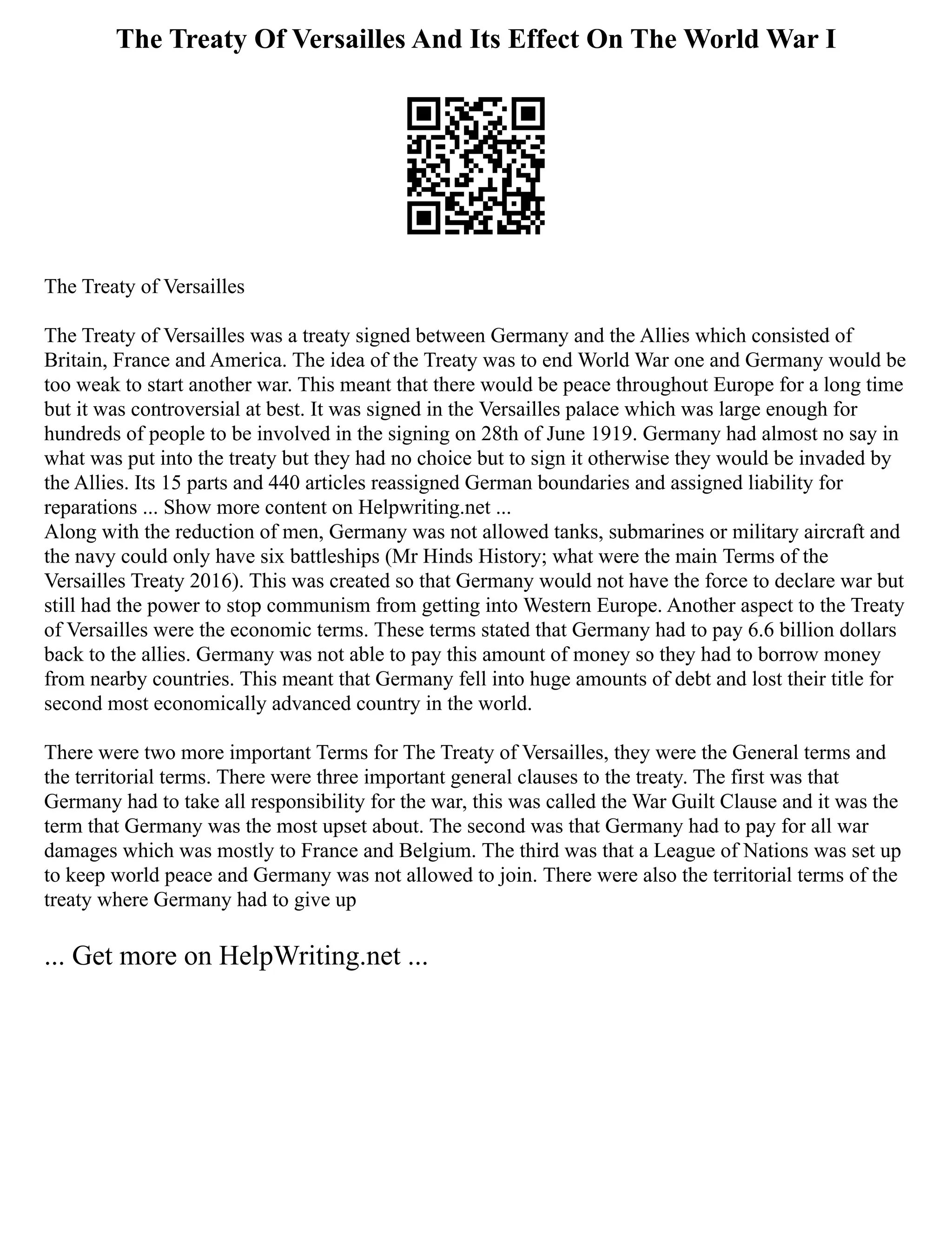 The Treaty Of Versailles And Its Effect On The World War I
The Treaty of Versailles
The Treaty of Versailles was a treaty signed between Germany and the Allies which consisted of
Britain, France and America. The idea of the Treaty was to end World War one and Germany would be
too weak to start another war. This meant that there would be peace throughout Europe for a long time
but it was controversial at best. It was signed in the Versailles palace which was large enough for
hundreds of people to be involved in the signing on 28th of June 1919. Germany had almost no say in
what was put into the treaty but they had no choice but to sign it otherwise they would be invaded by
the Allies. Its 15 parts and 440 articles reassigned German boundaries and assigned liability for
reparations ... Show more content on Helpwriting.net ...
Along with the reduction of men, Germany was not allowed tanks, submarines or military aircraft and
the navy could only have six battleships (Mr Hinds History; what were the main Terms of the
Versailles Treaty 2016). This was created so that Germany would not have the force to declare war but
still had the power to stop communism from getting into Western Europe. Another aspect to the Treaty
of Versailles were the economic terms. These terms stated that Germany had to pay 6.6 billion dollars
back to the allies. Germany was not able to pay this amount of money so they had to borrow money
from nearby countries. This meant that Germany fell into huge amounts of debt and lost their title for
second most economically advanced country in the world.
There were two more important Terms for The Treaty of Versailles, they were the General terms and
the territorial terms. There were three important general clauses to the treaty. The first was that
Germany had to take all responsibility for the war, this was called the War Guilt Clause and it was the
term that Germany was the most upset about. The second was that Germany had to pay for all war
damages which was mostly to France and Belgium. The third was that a League of Nations was set up
to keep world peace and Germany was not allowed to join. There were also the territorial terms of the
treaty where Germany had to give up
... Get more on HelpWriting.net ...
 