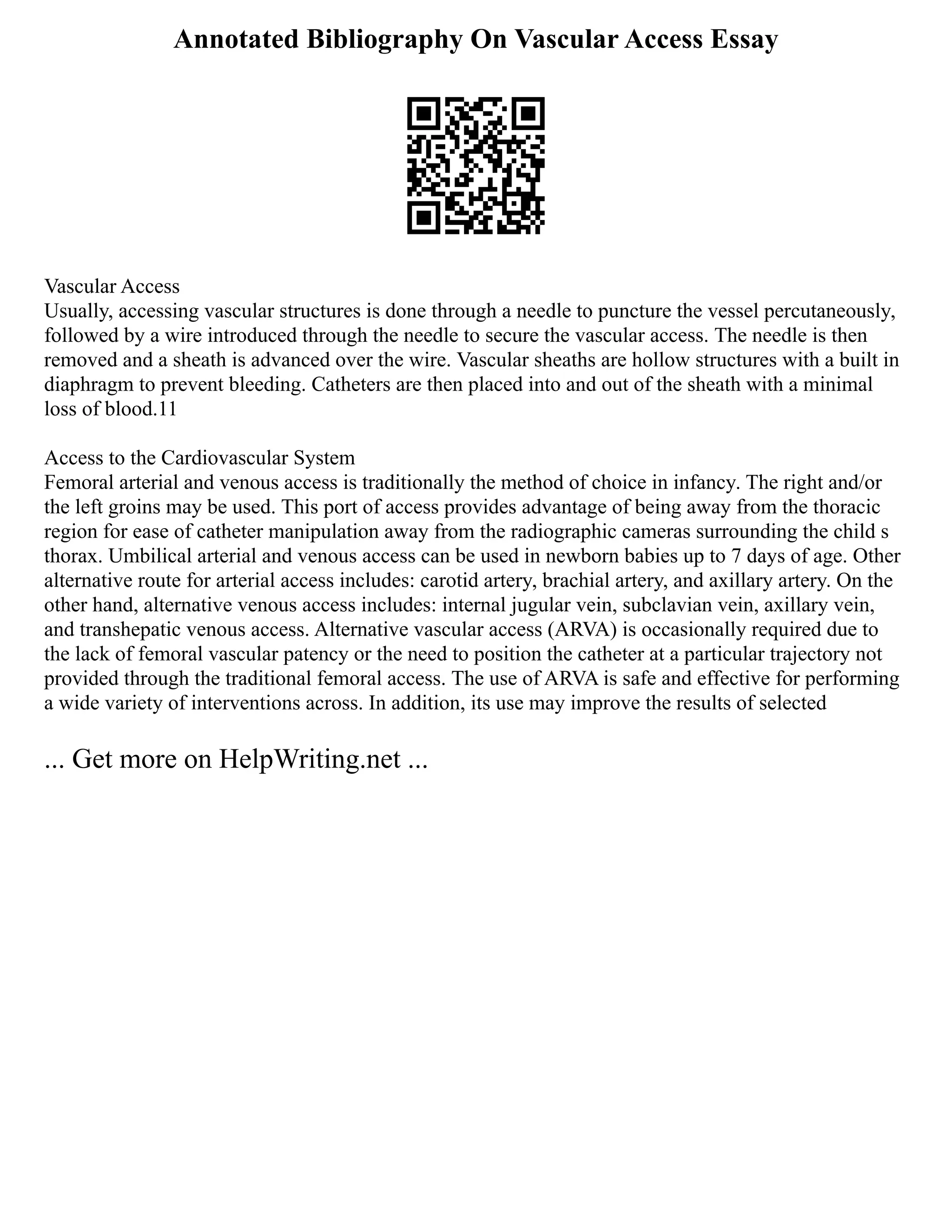 Annotated Bibliography On Vascular Access Essay
Vascular Access
Usually, accessing vascular structures is done through a needle to puncture the vessel percutaneously,
followed by a wire introduced through the needle to secure the vascular access. The needle is then
removed and a sheath is advanced over the wire. Vascular sheaths are hollow structures with a built in
diaphragm to prevent bleeding. Catheters are then placed into and out of the sheath with a minimal
loss of blood.11
Access to the Cardiovascular System
Femoral arterial and venous access is traditionally the method of choice in infancy. The right and/or
the left groins may be used. This port of access provides advantage of being away from the thoracic
region for ease of catheter manipulation away from the radiographic cameras surrounding the child s
thorax. Umbilical arterial and venous access can be used in newborn babies up to 7 days of age. Other
alternative route for arterial access includes: carotid artery, brachial artery, and axillary artery. On the
other hand, alternative venous access includes: internal jugular vein, subclavian vein, axillary vein,
and transhepatic venous access. Alternative vascular access (ARVA) is occasionally required due to
the lack of femoral vascular patency or the need to position the catheter at a particular trajectory not
provided through the traditional femoral access. The use of ARVA is safe and effective for performing
a wide variety of interventions across. In addition, its use may improve the results of selected
... Get more on HelpWriting.net ...
 