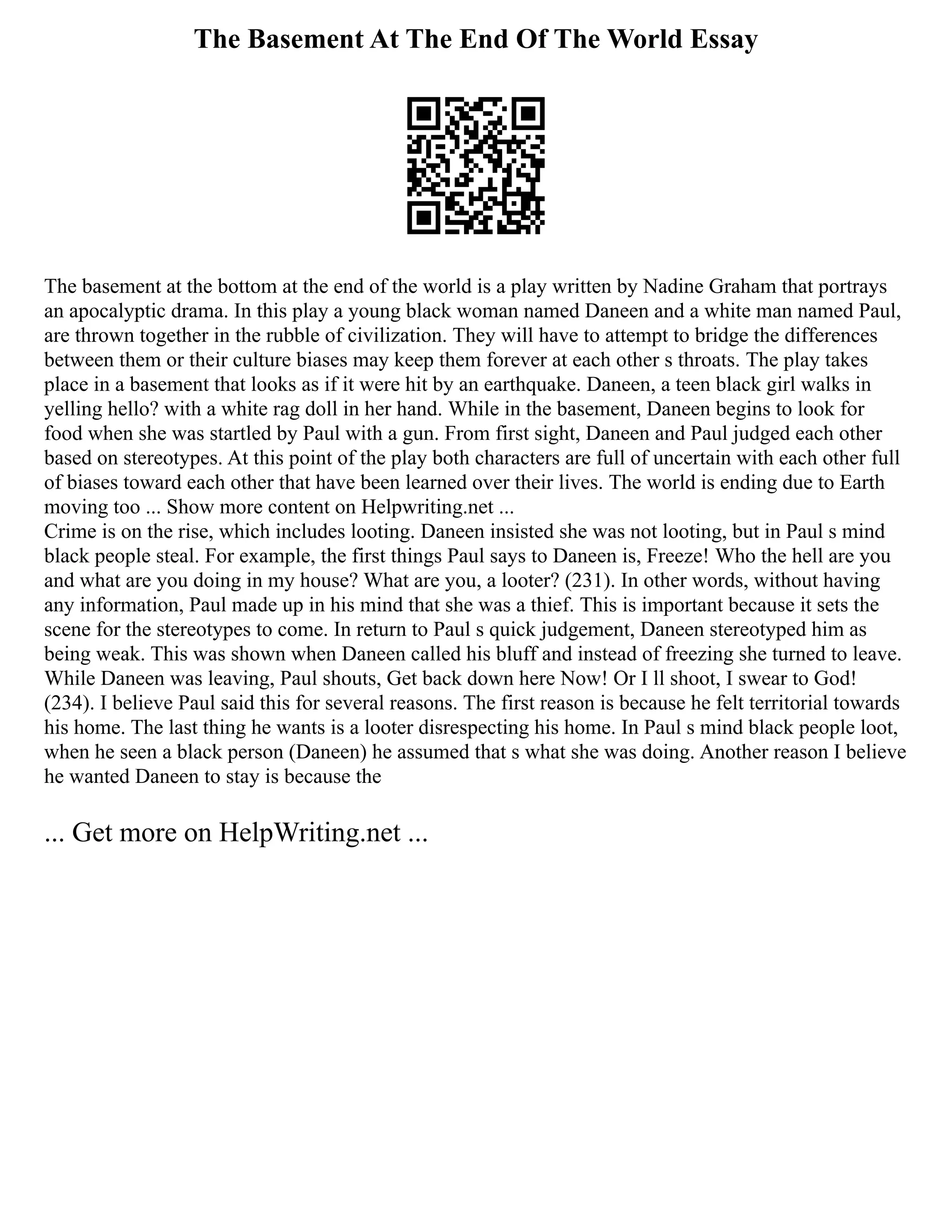 The Basement At The End Of The World Essay
The basement at the bottom at the end of the world is a play written by Nadine Graham that portrays
an apocalyptic drama. In this play a young black woman named Daneen and a white man named Paul,
are thrown together in the rubble of civilization. They will have to attempt to bridge the differences
between them or their culture biases may keep them forever at each other s throats. The play takes
place in a basement that looks as if it were hit by an earthquake. Daneen, a teen black girl walks in
yelling hello? with a white rag doll in her hand. While in the basement, Daneen begins to look for
food when she was startled by Paul with a gun. From first sight, Daneen and Paul judged each other
based on stereotypes. At this point of the play both characters are full of uncertain with each other full
of biases toward each other that have been learned over their lives. The world is ending due to Earth
moving too ... Show more content on Helpwriting.net ...
Crime is on the rise, which includes looting. Daneen insisted she was not looting, but in Paul s mind
black people steal. For example, the first things Paul says to Daneen is, Freeze! Who the hell are you
and what are you doing in my house? What are you, a looter? (231). In other words, without having
any information, Paul made up in his mind that she was a thief. This is important because it sets the
scene for the stereotypes to come. In return to Paul s quick judgement, Daneen stereotyped him as
being weak. This was shown when Daneen called his bluff and instead of freezing she turned to leave.
While Daneen was leaving, Paul shouts, Get back down here Now! Or I ll shoot, I swear to God!
(234). I believe Paul said this for several reasons. The first reason is because he felt territorial towards
his home. The last thing he wants is a looter disrespecting his home. In Paul s mind black people loot,
when he seen a black person (Daneen) he assumed that s what she was doing. Another reason I believe
he wanted Daneen to stay is because the
... Get more on HelpWriting.net ...
 