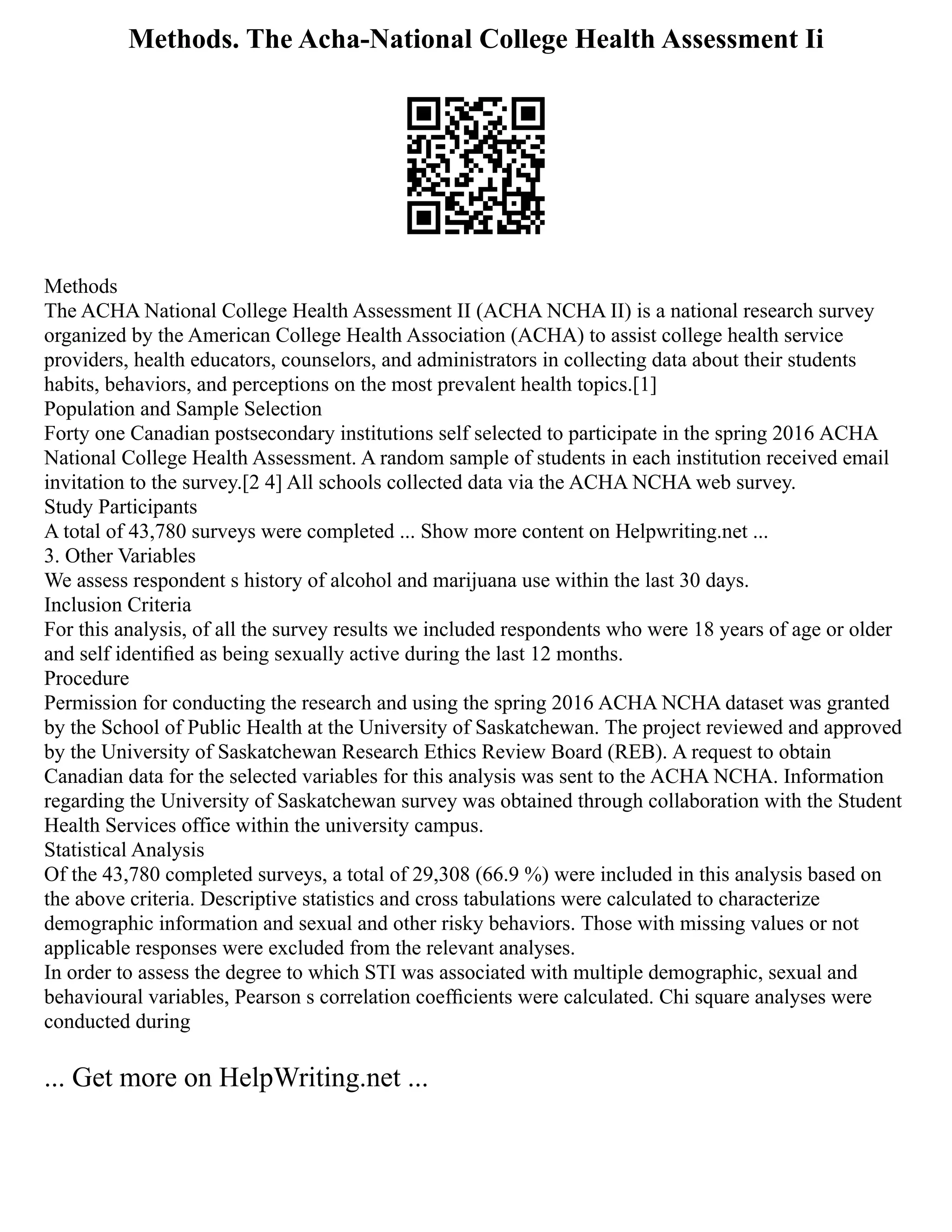 Methods. The Acha-National College Health Assessment Ii
Methods
The ACHA National College Health Assessment II (ACHA NCHA II) is a national research survey
organized by the American College Health Association (ACHA) to assist college health service
providers, health educators, counselors, and administrators in collecting data about their students
habits, behaviors, and perceptions on the most prevalent health topics.[1]
Population and Sample Selection
Forty one Canadian postsecondary institutions self selected to participate in the spring 2016 ACHA
National College Health Assessment. A random sample of students in each institution received email
invitation to the survey.[2 4] All schools collected data via the ACHA NCHA web survey.
Study Participants
A total of 43,780 surveys were completed ... Show more content on Helpwriting.net ...
3. Other Variables
We assess respondent s history of alcohol and marijuana use within the last 30 days.
Inclusion Criteria
For this analysis, of all the survey results we included respondents who were 18 years of age or older
and self identiﬁed as being sexually active during the last 12 months.
Procedure
Permission for conducting the research and using the spring 2016 ACHA NCHA dataset was granted
by the School of Public Health at the University of Saskatchewan. The project reviewed and approved
by the University of Saskatchewan Research Ethics Review Board (REB). A request to obtain
Canadian data for the selected variables for this analysis was sent to the ACHA NCHA. Information
regarding the University of Saskatchewan survey was obtained through collaboration with the Student
Health Services office within the university campus.
Statistical Analysis
Of the 43,780 completed surveys, a total of 29,308 (66.9 %) were included in this analysis based on
the above criteria. Descriptive statistics and cross tabulations were calculated to characterize
demographic information and sexual and other risky behaviors. Those with missing values or not
applicable responses were excluded from the relevant analyses.
In order to assess the degree to which STI was associated with multiple demographic, sexual and
behavioural variables, Pearson s correlation coefﬁcients were calculated. Chi square analyses were
conducted during
... Get more on HelpWriting.net ...
 