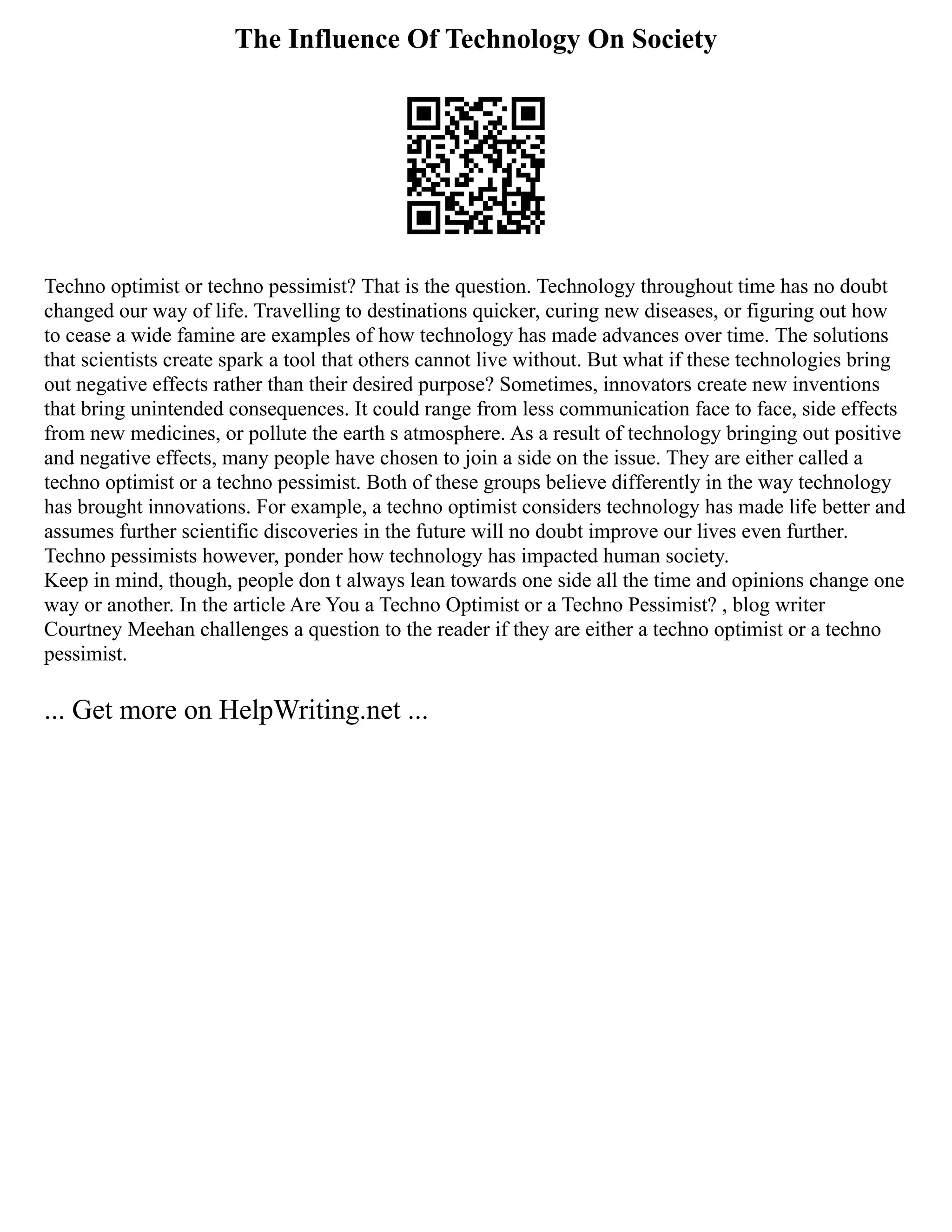 The Influence Of Technology On Society
Techno optimist or techno pessimist? That is the question. Technology throughout time has no doubt
changed our way of life. Travelling to destinations quicker, curing new diseases, or figuring out how
to cease a wide famine are examples of how technology has made advances over time. The solutions
that scientists create spark a tool that others cannot live without. But what if these technologies bring
out negative effects rather than their desired purpose? Sometimes, innovators create new inventions
that bring unintended consequences. It could range from less communication face to face, side effects
from new medicines, or pollute the earth s atmosphere. As a result of technology bringing out positive
and negative effects, many people have chosen to join a side on the issue. They are either called a
techno optimist or a techno pessimist. Both of these groups believe differently in the way technology
has brought innovations. For example, a techno optimist considers technology has made life better and
assumes further scientific discoveries in the future will no doubt improve our lives even further.
Techno pessimists however, ponder how technology has impacted human society.
Keep in mind, though, people don t always lean towards one side all the time and opinions change one
way or another. In the article Are You a Techno Optimist or a Techno Pessimist? , blog writer
Courtney Meehan challenges a question to the reader if they are either a techno optimist or a techno
pessimist.
... Get more on HelpWriting.net ...
 