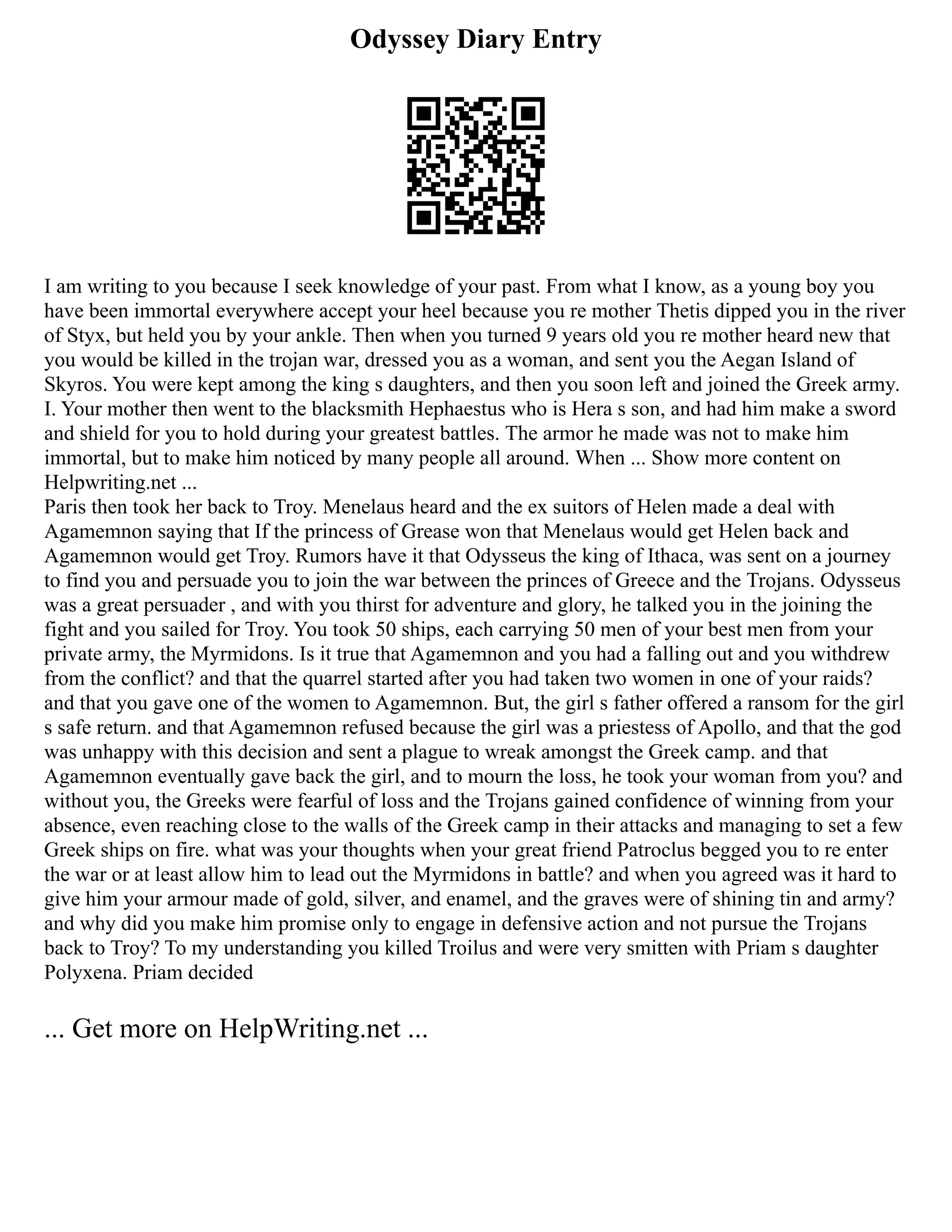 Odyssey Diary Entry
I am writing to you because I seek knowledge of your past. From what I know, as a young boy you
have been immortal everywhere accept your heel because you re mother Thetis dipped you in the river
of Styx, but held you by your ankle. Then when you turned 9 years old you re mother heard new that
you would be killed in the trojan war, dressed you as a woman, and sent you the Aegan Island of
Skyros. You were kept among the king s daughters, and then you soon left and joined the Greek army.
I. Your mother then went to the blacksmith Hephaestus who is Hera s son, and had him make a sword
and shield for you to hold during your greatest battles. The armor he made was not to make him
immortal, but to make him noticed by many people all around. When ... Show more content on
Helpwriting.net ...
Paris then took her back to Troy. Menelaus heard and the ex suitors of Helen made a deal with
Agamemnon saying that If the princess of Grease won that Menelaus would get Helen back and
Agamemnon would get Troy. Rumors have it that Odysseus the king of Ithaca, was sent on a journey
to find you and persuade you to join the war between the princes of Greece and the Trojans. Odysseus
was a great persuader , and with you thirst for adventure and glory, he talked you in the joining the
fight and you sailed for Troy. You took 50 ships, each carrying 50 men of your best men from your
private army, the Myrmidons. Is it true that Agamemnon and you had a falling out and you withdrew
from the conflict? and that the quarrel started after you had taken two women in one of your raids?
and that you gave one of the women to Agamemnon. But, the girl s father offered a ransom for the girl
s safe return. and that Agamemnon refused because the girl was a priestess of Apollo, and that the god
was unhappy with this decision and sent a plague to wreak amongst the Greek camp. and that
Agamemnon eventually gave back the girl, and to mourn the loss, he took your woman from you? and
without you, the Greeks were fearful of loss and the Trojans gained confidence of winning from your
absence, even reaching close to the walls of the Greek camp in their attacks and managing to set a few
Greek ships on fire. what was your thoughts when your great friend Patroclus begged you to re enter
the war or at least allow him to lead out the Myrmidons in battle? and when you agreed was it hard to
give him your armour made of gold, silver, and enamel, and the graves were of shining tin and army?
and why did you make him promise only to engage in defensive action and not pursue the Trojans
back to Troy? To my understanding you killed Troilus and were very smitten with Priam s daughter
Polyxena. Priam decided
... Get more on HelpWriting.net ...
 